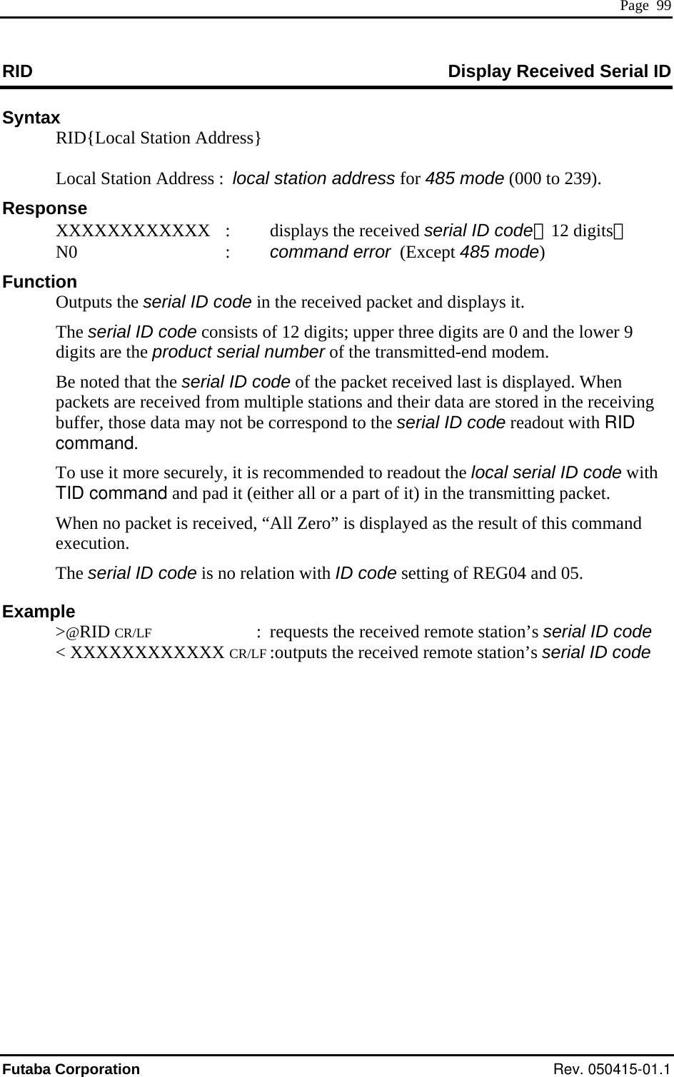  Page  99 RID  Display Received Serial ID Syntax   RID{Local Station Address}      Local Station Address : al station address for 485 mode (000  loc  to 239).   XXXXXXXXXXXX  :   : Function Outputs the serial ID code in the received packet and displays it.  erial ID code consists of 12 digits; upper three digits are 0 and the lower 9  are the  the transmitted-end modem. d last is displayed. When  r ata are stored in the receiving  the serial ID code readout with RID mand. ed to readout the local serial ID code with . n no packet is received, “All Zero” is displayed as the result of this command d 05. @RID CR/LF  :  requests the received remote station’s serial ID code  Response  displays the received serial ID code（12 digits） N0      command error  (Except 485 mode)  The sdigits  product serial number ofBe noted that the serial ID code of the packet receiveets are  and their dpack eceived from multiple stationsbuffer, those data may not be correspond tocomTo use it more securely, it is recommendTID command and pad it (either all or a part of it) in the transmitting packetWheexecution. The serial ID code is no relation with ID code setting of REG04 anExample  &gt; &lt; XXXXXXXXXXXX CR/LF :outputs the received remote station’s serial ID codeFutaba Corporation Rev. 050415-01.1 