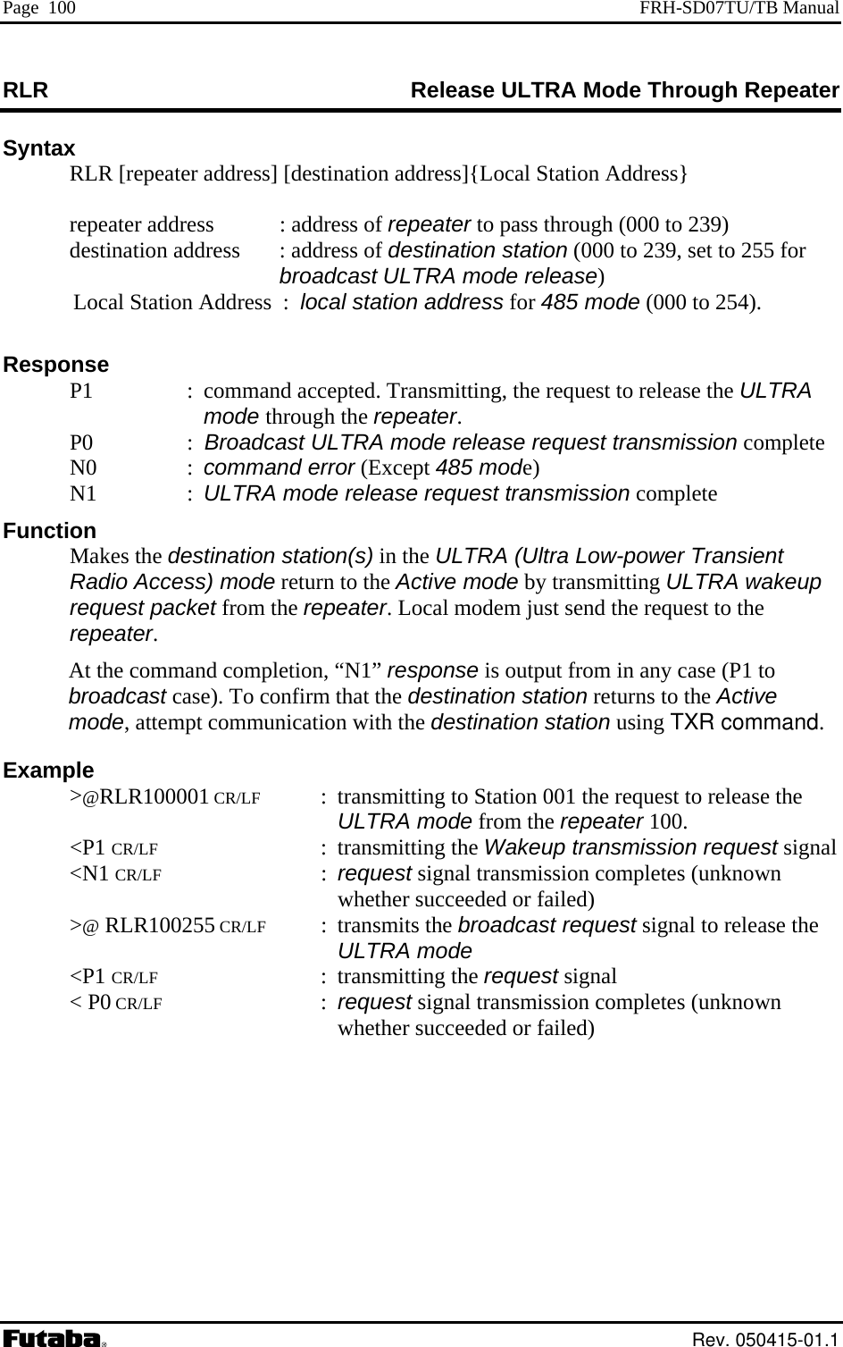 Page  100  FRH-SD07TU/TB Manual RLR  ode Through Repeater Release ULTRA MSyntax   RLR [repeater address] [destination address]{Local Station Address}   ation address  : address of destination station (000 to 239, set to 255 for  mode release) 85 mode (000 to 254). lease the ULTRA  N1  ode release request transmission complete r Transient LTRA wakeup broadcast case). To confirm that the destination station returns to the Active mode, attempt communication with the destination station using TXR command.   Example  &gt;@RLR100001 CR/LF  :  transmitting to Station 001 the request to release the ULTRA mode from the repeater 100.  &lt;P1 CR/LF : transmitting the Wakeup transmission request signal  &lt;N1 CR/LF : request signal transmission completes (unknown whether succeeded or failed)  &gt;@ RLR100255 CR/LF : transmits the broadcast request signal to release the ULTRA mode  &lt;P1 CR/LF : transmitting the request signal  &lt; P0 CR/LF : request signal transmission completes (unknown whether succeeded or failed)    repeater address   : address of repeater to pass through (000 to 239)  destin broadcast ULTRA Local Station Address  :  local station address for 4 Response   P1  :  command accepted. Transmitting, the request to remode through the repeater.  P0  :  Broadcast ULTRA mode release request transmission complete  N0  : command error (Except 485 mode) : ULTRA mFunction  Makes the destination station(s) in the ULTRA (Ultra Low-poweRadio Access) mode return to the Active mode by transmitting Urequest packet from the repeater. Local modem just send the request to the repeater. At the command completion, “N1” response is output from in any case (P1 to  Rev. 050415-01.1 