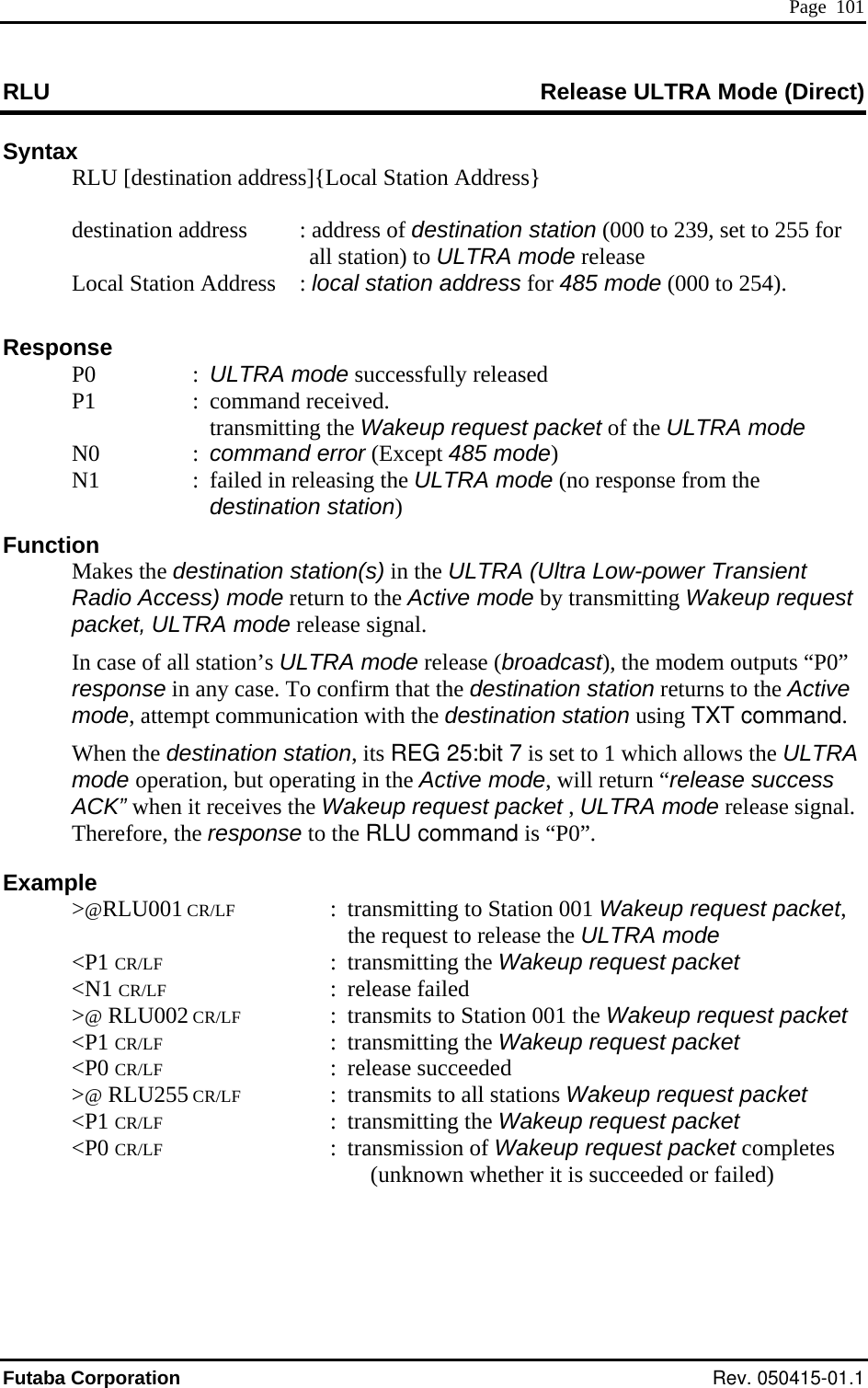  Page  101 RLU  ease ULTRA Mode (Direct) RelSyntax  RLU [destination address]{Local Station Address} 55 for all station) to ULTRA mode release loc   Funct Makes stination station(s) in the ULTRA (Ultra Low-power Transient ” e pt communication with the destination station using TXT command. e ULTRA e operation, but operating in the Active mode, will return “release success receives the W.  Example  &gt;@RLU001 CR/LF  :  transmitting to Station 001 Wakeup request packet, the request to release the ULTRA mode  &lt;P1 CR/LF : transmitting the Wakeup request packet  &lt;N1 CR/LF : release failed  &gt;@ RLU002 CR/LF  :  transmits to Station 001 the Wakeup request packet  &lt;P1 CR/LF : transmitting the Wakeup request packet  &lt;P0 CR/LF : release succeeded  &gt;@ RLU255 CR/LF  :  transmits to all stations Wakeup request packet  &lt;P1 CR/LF : transmitting the Wakeup request packet  &lt;P0 CR/LF : transmission of Wakeup request packet completes (unknown whether it is succeeded or failed)     destination address  : address of destination station (000 to 239, set to 2  Local Station Address  :  al station address for 485 mode (000 to 254).    Response P0  : ULTRA mode successfully released   P1  :  command received.   transmitting the Wakeup request packet of the ULTRA mode N0  : command error (Except 485 mode) N1  :  failed in releasing the ULTRA mode (no response from the destination station) ion  the deRadio Access) mode return to the Active mode by transmitting Wakeup request packet, ULTRA mode release signal. In case of all station’s ULTRA mode release (broadcast), the modem outputs “P0response in any case. To confirm that the destination station returns to the Activmode, attemWhen the destination station, its REG 25:bit 7 is set to 1 which allows thmodACK” when it  akeup request packet , ULTRA mode release signalTherefore, the response to the RLU command is “P0”. Futaba Corporation Rev. 050415-01.1 