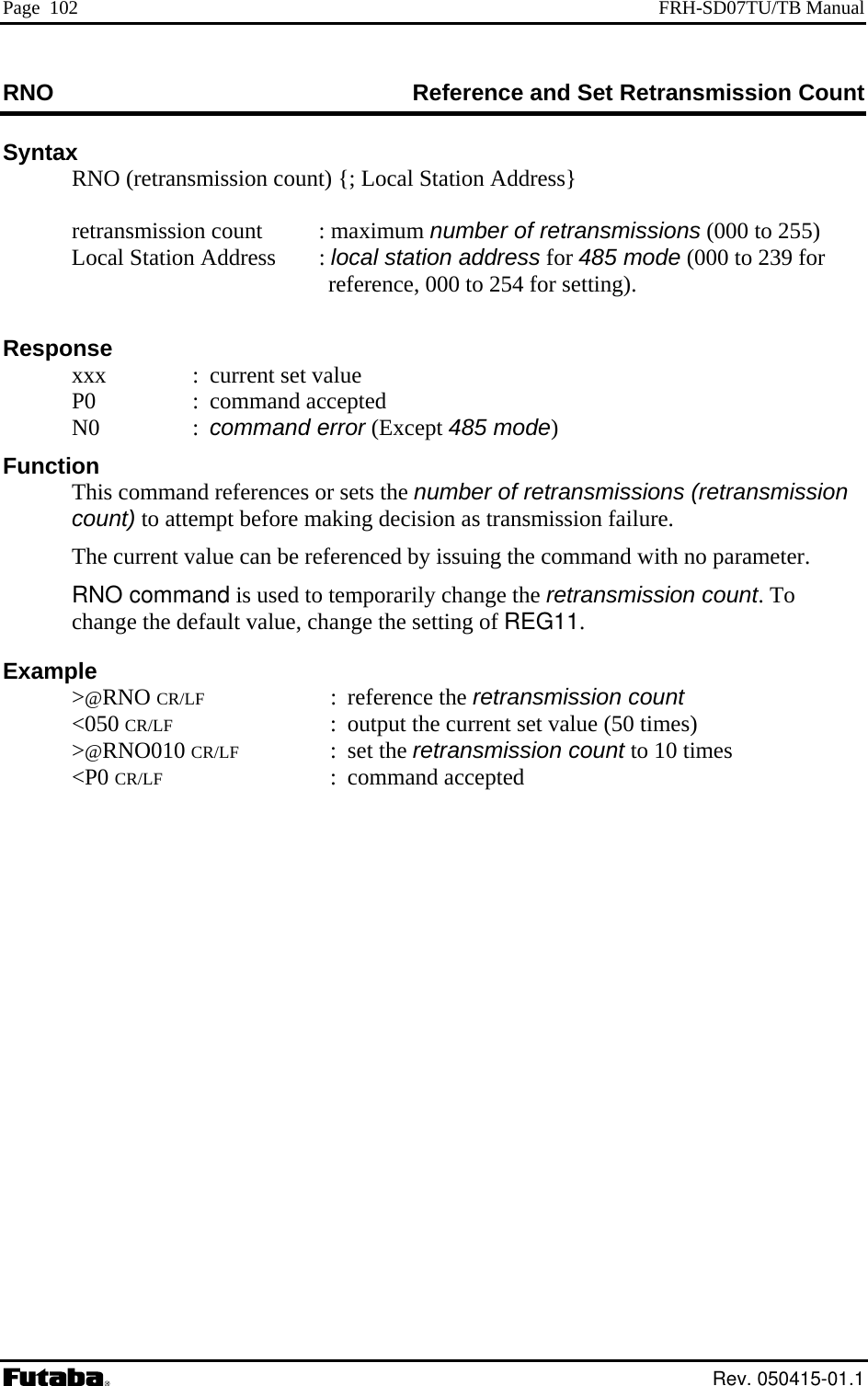 Page  102  FRH-SD07TU/TB Manual RNO  eference and Set Retransmission Count RSyntax   RNO (retransmission count) {; Local Station Address}    retransmission cou : maximum number of retransmissions (000 tont   255)     ss    esponse  :  current set value  N0  :   mode) asmission  Example     CR/LF : command accepted Local Station Addre : local station address for 485 mode (000 to 239 for reference, 000 to 254 for setting).R  xxx  P0  : command accepted command error (Except 485Function   This comm nd references or sets the number of retransmissions (retrancount) to attempt before making decision as transmission failure.   The current value can be referenced by issuing the command with no parameter. RNO command is used to temporarily change the retransmission count. To change the default value, change the setting of REG11. &gt;@RNO CR/LF : reference the retransmission count &lt;050 CR/LF  :  output the current set value (50 times) &gt;@RNO010 CR/LF : set the retransmission count to 10 times  &lt;P0 Rev. 050415-01.1 