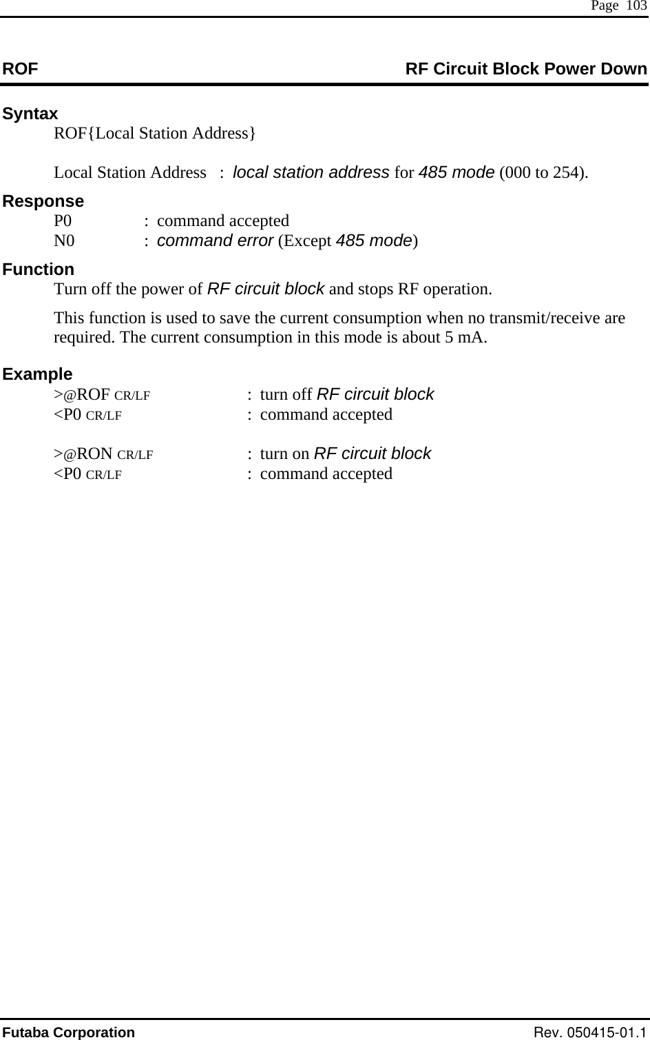  Page  103 ROF  RF Circuit Block Power Down Syntax   ROF{Local Station Address}     Local Station Address   :  local station address for 485 mode (000 to 254).  N0  : command error (Except 485 mode)  operation. This function i re ut 5 mA. Example CR/LF : f RF circuit block    accepted Response P0  : command accepted   Function  ck and stops RF  Turn off the power of RF circuit blos used to save the current consumption when no transmit/receive arequired. The current consumption in this mode is abo &gt;@ROF  &lt;P0  turn ofCR/LF : command accepted  &gt;@RON CR/LF : turn on RF circuit block &lt;P0 CR/LF : commandFutaba Corporation Rev. 050415-01.1 