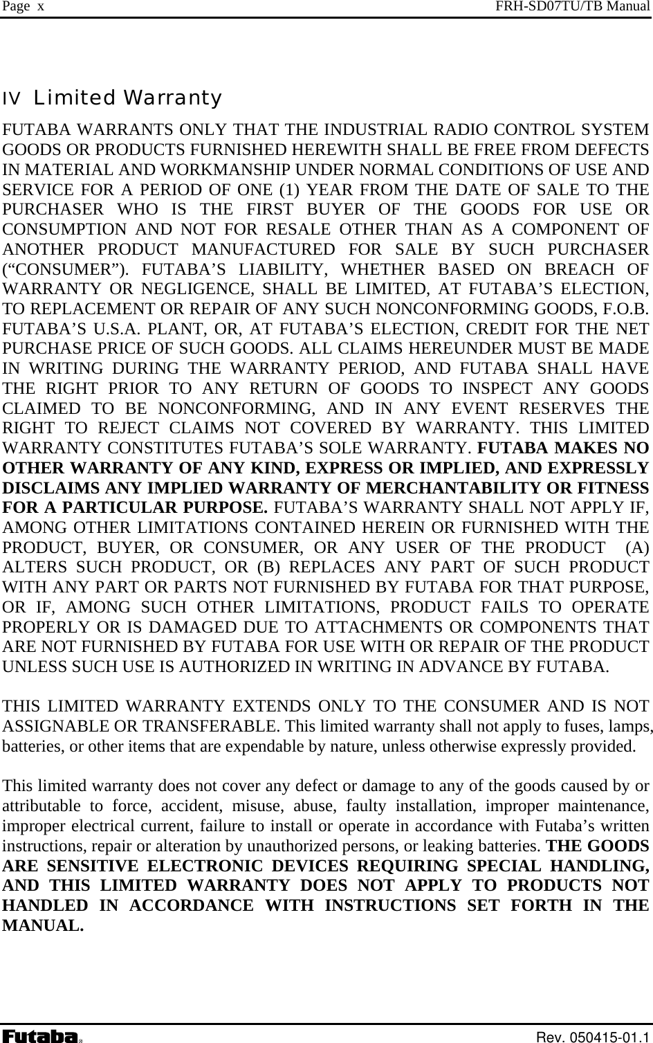 Page  x  FRH-SD07TU/TB Manual IV  Limited Warranty FUTABA WARRANTS ONLY THAT THE INDUSTRIAL RADIO CONTROL SYSTEM GOODS OR PRODUCTS FURNISHED HEREWITH SHALL BE FREE FROM DEFECTS IN MATERIAL AND WORKMANSHIP UNDER NORMAL CONDITIONS OF USE AND SERVICE FOR A PERIOD OF ONE (1) YEAR FROM THE DATE OF SALE TO THE PURCHASER WHO IS THE FIRST BUYER OF THE GOODS FOR USE OR CONSUMPTION AND NOT FOR RESALE OTHER THAN AS A COMPONENT OF ANOTHER PRODUCT MANUFACTURED FOR SALE BY SUCH PURCHASER (“CONSUMER”). FUTABA’S LIABILITY, WHETHER BASED ON BREACH OF WARRANTY OR NEGLIGENCE, SHALL BE LIMITED, AT FUTABA’S ELECTION, TO REPLACEMENT OR REPAIR OF ANY SUCH NONCONFORMING GOODS, F.O.B. FUTABA’S U.S.A. PLANT, OR, AT FUTABA’S ELECTION, CREDIT FOR THE NET PURCHASE PRICE OF SUCH GOODS. ALL CLAIMS HEREUNDER MUST BE MADE IN WRITING DURING THE WARRANTY PERIOD, AND FUTABA SHALL HAVE THE RIGHT PRIOR TO ANY RETURN OF GOODS TO INSPECT ANY GOODS CLAIMED TO BE NONCONFORMING, AND IN ANY EVENT RESERVES THE RIGHT TO REJECT CLAIMS NOT COVERED BY WARRANTY. THIS LIMITED WARRANTY CONSTITUTES FUTABA’S SOLE WARRANTY. FUTABA MAKES NO OTHER WARRANTY OF ANY KIND, EXPRESS OR IMPLIED, AND EXPRESSLY DISCLAIMS ANY IMPLIED WARRANTY OF MERCHANTABILITY OR FITNESS FOR A PARTICULAR PURPOSE. FUTABA’S WARRANTY SHALL NOT APPLY IF, AMONG OTHER LIMITATIONS CONTAINED HEREIN OR FURNISHED WITH THE PRODUCT, BUYER, OR CONSUMER, OR ANY USER OF THE PRODUCT  (A) ALTERS SUCH PRODUCT, OR (B) REPLACES ANY PART OF SUCH PRODUCT WITH ANY PART OR PARTS NOT FURNISHED BY FUTABA FOR THAT PURPOSE, OR IF, AMONG SUCH OTHER LIMITATIONS, PRODUCT FAILS TO OPERATE PROPERLY OR IS DAMAGED DUE TO ATTACHMENTS OR COMPONENTS THAT ARE NOT FURNISHED BY FUTABA FOR USE WITH OR REPAIR OF THE PRODUCT UNLESS SUCH USE IS AUTHORIZED IN WRITING IN ADVANCE BY FUTABA.  THIS LIMITED WARRANTY EXTENDS ONLY TO THE CONSUMER AND IS NOT ASSIGNABLE OR TRANSFERABLE. This limited warranty shall not apply to fuses, lamps, batteries, or other items that are expendable by nature, unless otherwise expressly provided.  This limited warranty does not cover any defect or damage to any of the goods caused by or attributable to force, accident, misuse, abuse, faulty installation, improper maintenance, improper electrical current, failure to install or operate in accordance with Futaba’s written instructions, repair or alteration by unauthorized persons, or leaking batteries. THE GOODS ARE SENSITIVE ELECTRONIC DEVICES REQUIRING SPECIAL HANDLING, AND THIS LIMITED WARRANTY DOES NOT APPLY TO PRODUCTS NOT HANDLED IN ACCORDANCE WITH INSTRUCTIONS SET FORTH IN THE MANUAL.   Rev. 050415-01.1 