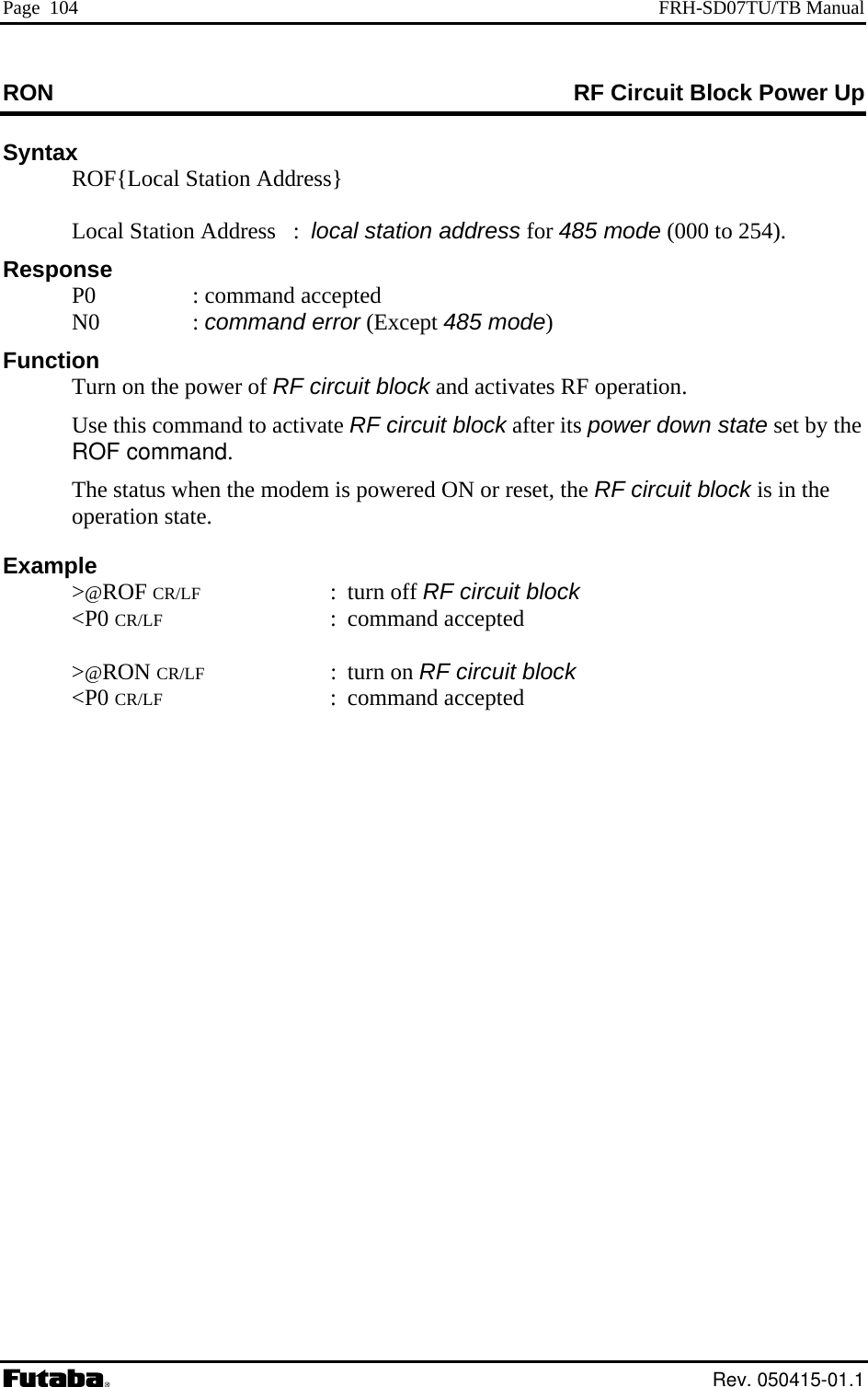 Page  104  FRH-SD07TU/TB Manual RON  RF Circuit Block Power Up Syntax   ROF{Local Station Address}     Local Station Address ocal station address for 485 mode (000 to 254).      :  lRes P0  : command accN0  : command error (Except 485 mode)  activates RF operation.   ms power down state set by the  command.     CR/LF : turn on RF circuit block ponse  epted   Function   Turn on the power of RF circuit block andUse this co mand to activate RF circuit block after itROFThe status when the modem is powered ON or reset, the RF circuit block is in the operation state.  Example  &gt;@ROF CR/LF : turn off RF circuit block &lt;P0 CR/LF : command accepted  &gt;@RON  &lt;P0 CR/LF : command accepted  Rev. 050415-01.1 