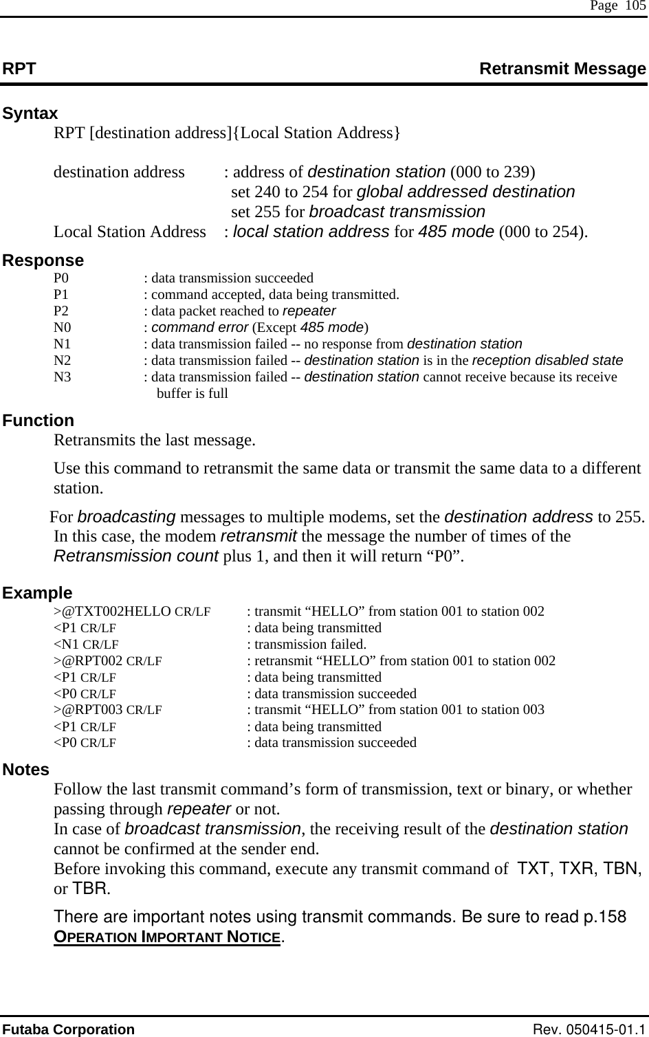  Page  105 RPT Retransmit Message Syntax   RPT [destination address]{Local Station Address}      set 240 to 254 for global addressed destination dcast transmission     85 mode (000 to 254).     tion : data transmission failed -- destination station is in the reception disabled state : data transmission failed -- destination station cannot receive because its receive its the lasata to a different station.  For broadcasting messages to multiple modems, set the destination address to 255. In this case, the modem retransmit the message the number of times of the Retransmission count plus 1, and then it will return “P0”. Example  &gt;@TXT002HELLO CR/LF  : transmit “HELLO” from station 001 to station 002  &lt;P1 CR/LF  : data being transmitted  &lt;N1 CR/LF : transmission failed.  &gt;@RPT002 CR/LF  : retransmit “HELLO” from station 001 to station 002  &lt;P1 CR/LF  : data being transmitted  &lt;P0 CR/LF  : data transmission succeeded  &gt;@RPT003 CR/LF  : transmit “HELLO” from station 001 to station 003  &lt;P1 CR/LF  : data being transmitted  &lt;P0 CR/LF  : data transmission succeeded Notes   Follow the last transmit command’s form of transmission, text or binary, or whether passing through repeater or not. In case of broadcast transmission, the receiving result of the destination station cannot be confirmed at the sender end. Before invoking this command, execute any transmit command of  TXT, TXR, TBN, or TBR. There are important notes using transmit commands. Be sure to read p.158 OPERATION IMPORTANT NOTICE destination address  : address of destination station (000 to 239)  set 255 for broaLocal Station Address  : local station address for 4Response  P0  : data transmission succeeded   P1  : command accepted, data being transmitted. P2  : data packet reached to repeater N0  : command error (Except 485 mode) N1  : data transmission failed -- no response from destination sta  N2   N3  buffer is full F unction Retransm t message.   Use this command to retransmit the same data or transmit the same d. Futaba Corporation Rev. 050415-01.1 