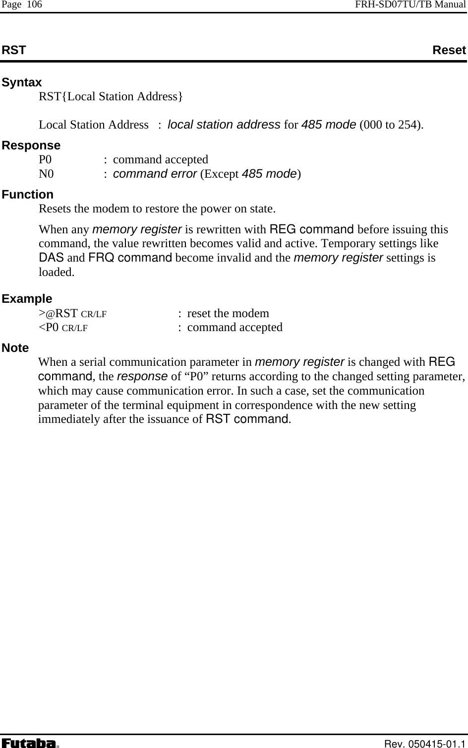 Page  106  FRH-SD07TU/TB Manual RST  Reset Syntax   RST{Local Station Address}      Local Station Address   :  local station address for 485 mode (000 to 254). Response  P0  : command accepted  N0  : command error (Except 485 mode) Function   Resets the modem to restore the power on state.   rewritten becomes valid and active. Temporary settings like ote  ister is changed with REG setting parameter, which may cause communication error. In such a case, set the communication parameter of the terminal equipment in correspondence with the new setting immediately after the issuance of RST command. When any memory register is rewritten with REG command before issuing this command, the valueDAS and FRQ command become invalid and the memory register settings is loaded. Example  &gt;@RST CR/LF : reset the modem  &lt;P0 CR/LF : command accepted NWhen a serial communication parameter in memory regcommand, the response of “P0” returns according to the changed  Rev. 050415-01.1 