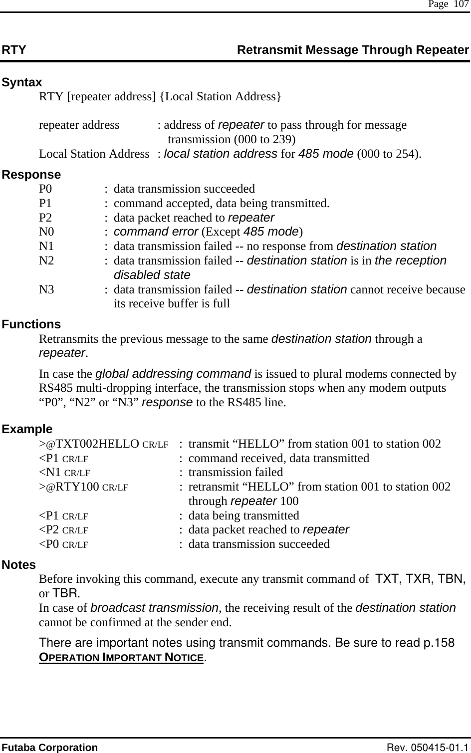 Page  107 RTY  Retransmit Message Through Repeater Syntax  RTY [repeater address] {Local Station Address}    : ge     Local Station Address  : l000 to 254). espo :  data transmission succeeded  being transmitted. ode)  n station   N3  :  ission failed -- destination station cannot receive because its receive buffer is full r. tputs F tion 002 , data transmitted  tion 002  to repeater ded  e important notes using transmit commands. Be sure to read p.158 repeater address   address of repeater to pass through for messatransmission (000 to 239) ocal station address for 485 mode (R nse   P0   P1  :  command accepted, data  P2  :  data packet reached to repeater  N0  : command error (Except 485 m  N1  :  data transmission failed -- no response from destinatio  N2  :  data transmission failed -- destination station is in the reception disabled state data transmFunctions   Retransmits the previous message to the same destination station through a repeate In case the global addressing command is issued to plural modems connected by RS485 multi-dropping interface, the transmission stops when any modem ou“P0”, “N2” or “N3” response to the RS485 line. Example  &gt;@TXT002HELLO CR/L :  transmit “HELLO” from station 001 to sta &lt;P1 CR/LF  :  command received &lt;N1 CR/LF : transmission failed 0 CR/LF ” from station 001 to sta &gt;@RTY10 : retransmit “HELLOthrough repeater 100  &lt;P1 CR/LF : data being transmitted  &lt;P2 CR/LF  :  data packet reached &lt;P0 CR/LF  :  data transmission succeeN  Before invoking this command, execute any transmit command of  TXT, TXR, TBN,or TBR. In case of broadcast transmission, the receiving result of the destination station cannot be confirmed at the sender end. There arotes OPERATION IMPORTANT NOTICE. Futaba Corporation Rev. 050415-01.1 