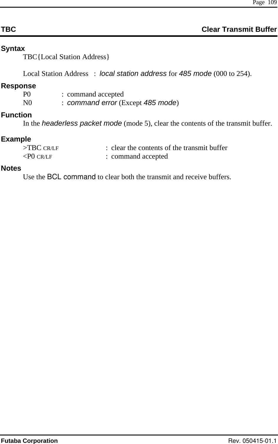  Page  109 TBC  Clear Transmit Buffer Syntax   TBC{Local Station Address}     Local Station Address   :  local station address for 485 mode (000 to 25 4). : command error (Except 485 mode) e heade ts of the transmit buffer. CR/LF CR/LF otes the BCLResponse  P0  : command accepted  N0 Function  r the conten In th rless packet mode (mode 5), cleaExample  &gt;TBC  :  clear the contents of the transmit buffer  &lt;P0  : command accepted N   Use   command to clear both the transmit and receive buffers. Futaba Corporation Rev. 050415-01.1 