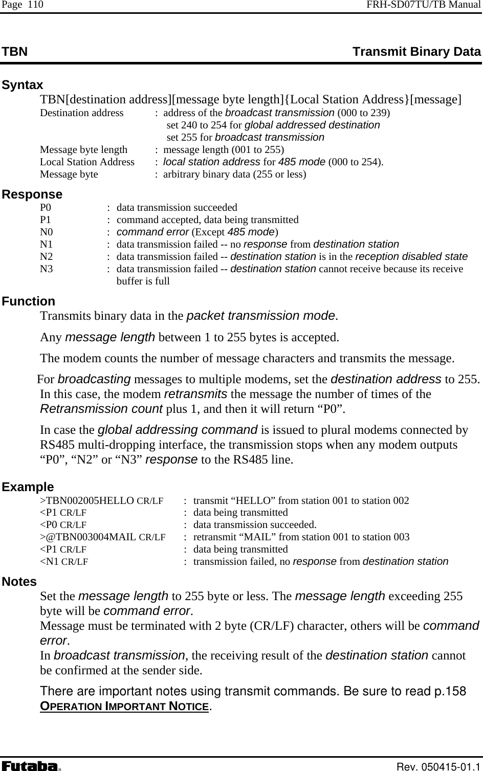 Page  110  FRH-SD07TU/TB Manual TBN Transmit Binary Data Syntax  TBN[destination address][message byte length]{Local Station Address}[message] Destination address  :  address of the broadcast transmission (000 to 239)   e byte length  :  message length (001 to 255)  ode (000 to 254).     N0  : command error (Except 485 mode)   N1  :  data transmission failed -- no response from destination station   N2  :  data transmission failed -- destination station is in the reception disabled state   N3  :  data transmission failed -- destination station cannot receive because its receive buffer is full Function   Transmits binary data in the packet transmission mode.  Any message length between 1 to 255 bytes is accepted.   The modem counts the number of message characters and transmits the message.  For broadcasting messages to multiple modems, set the destination address to 255. In this case, the modem retransmits the message the number of times of the Retransmission count plus 1, and then it will return “P0”.  In case the global addressing command is issued to plural modems connected by RS485 multi-dropping interface, the transmission stops when any modem outputs “P0”, “N2” or “N3” response to the RS485 line. Example  &gt;TBN002005HELLO CR/LF  :  transmit “HELLO” from station 001 to station 002  &lt;P1 CR/LF  :  data being transmitted  &lt;P0 CR/LF  :  data transmission succeeded.  &gt;@TBN003004MAIL CR/LF  :  retransmit “MAIL” from station 001 to station 003  &lt;P1 CR/LF  :  data being transmitted  &lt;N1 CR/LF  :  transmission failed, no response from destination station Notes  Set the message length to 255 byte or less. The message length exceeding 255  will be command error. be terminated racter, others will be command  There are important notes using transmit commands. Be sure to read p.158 OPERATION IMPORTANT NOTICE   set 240 to 254 for global addressed destination  set 255 for broadcast transmission   Messag  Local Station Address     :  local station address for 485 m  Message byte   :  arbitrary binary data (255 or less) Response  P0  :  data transmission succeeded P1  :  command accepted, data being transmitted byteMessage must   with 2 byte (CR/LF) chaerror. In broadcast transmission, the receiving result of the destination station cannot be confirmed at the sender side..  Rev. 050415-01.1 