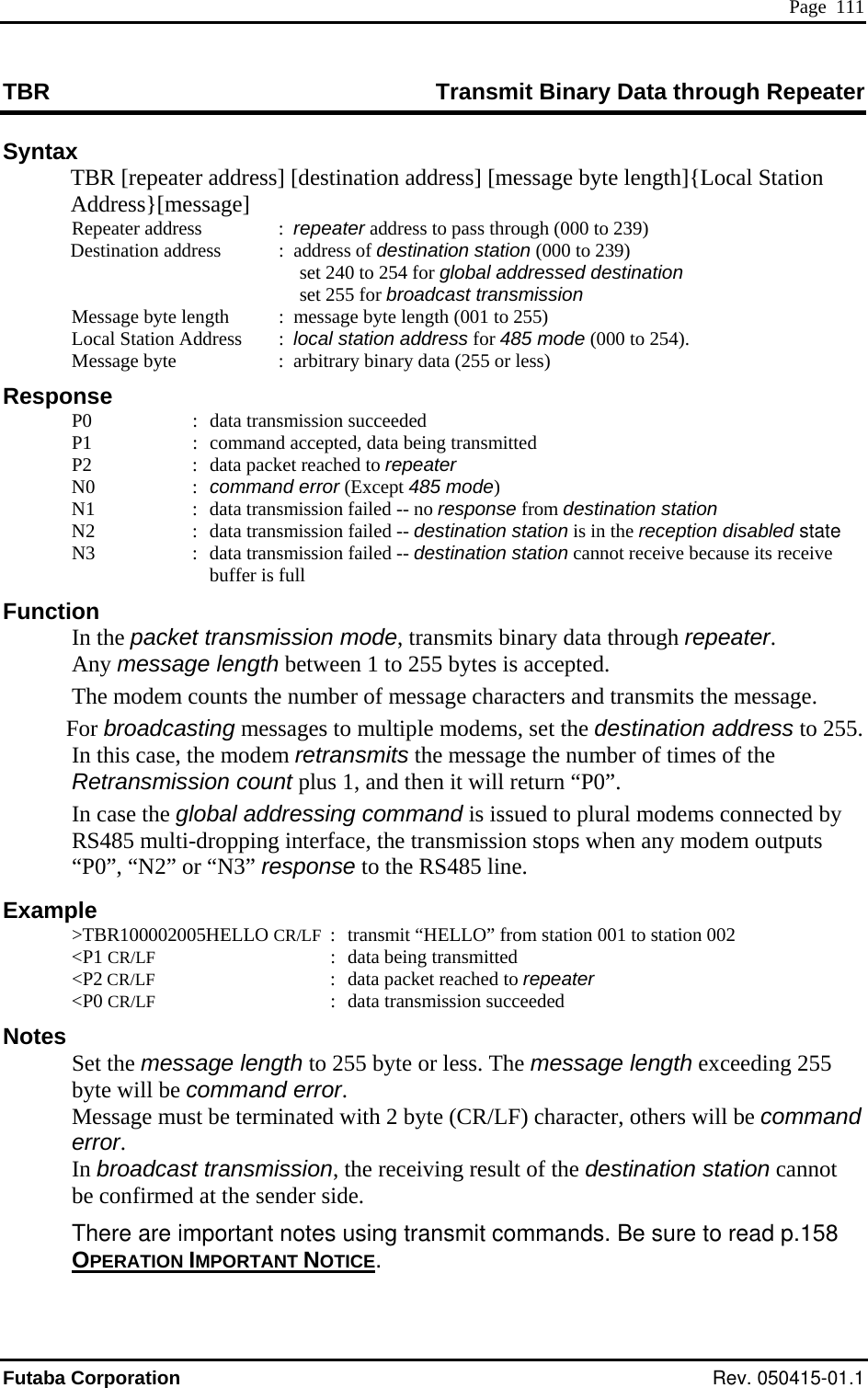  Page  111 TBR  ata through Repeater Transmit Binary DSyntax   TBR [repeater address] [destination address] [message byte length]{Local Station Address}[message]   set 240 to 254 for global addressed destination  t transmission  l  (000 to 254). age byte    :  arbitrary binary data (255 or less) :  data transmission succeeded command accepted, data data packet reaN1  :  data transmission failed -- no response from destination station :  data transmission failed -- destination station is in the reception disabled state se its receive buffer is full Function  In the packet transmission mode, transmits binary data through repeater. Any message length between 1 to 255 bytes is accepted.   The modem counts the number of message characters and transmits the message.  For broadcasting messages to multiple modems, set the destination address to 255. In this case, the modem retransmits the message the number of times of the Retransmission count plus 1, and then it will return “P0”.  In case the global addressing command is issued to plural modems connected by RS485 multi-dropping interface, the transmission stops when any modem outputs “P0”, “N2” or “N3” response to the RS485 line. Example  &gt;TBR100002005HELLO CR/LF  :  transmit “HELLO” from station 001 to station 002  &lt;P1 CR/LF  :  data being transmitted  &lt;P2 CR/LF  :  data packet reached to repeater  &lt;P0 CR/LF  :  data transmission succeeded   Notes  Set the message length to 255 byte or less. The message length exceeding 255 byte will be command error. Message must be terminated with 2 byte (CR/LF) character, others will be command error. In broadcast transmission, the receiving result of the destination station cannot be confirmed at the sender side.  There are important notes using transmit commands. Be sure to read p.158 OPERATION IMPORTANT NOTICE Repeater address   :  repeater address to pass through (000 to 239) ation address   :  address of destination station (000 to 239) Destin  set 255 for broadcas  Message byte ength  :  message byte length (001 to 255)   Local Station Address     :  local station address for 485 mode  MessResponse   P0   P1  :  being transmitted   P2  :  ched to repeater  N0  : command error (Except 485 mode)    N2   N3  :  data transmission failed -- destination station cannot receive becau. Futaba Corporation Rev. 050415-01.1 