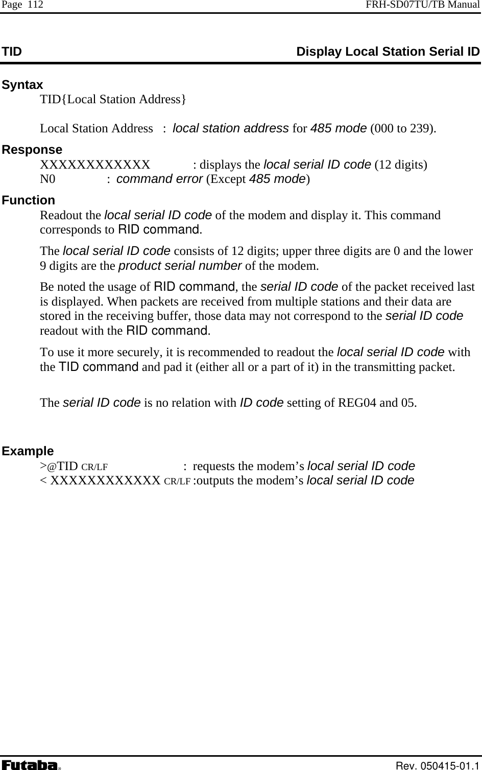 Page  112  FRH-SD07TU/TB Manual TID  Display Local Station Serial ID Syntax   TID{Local Station Address}  Local Station Address   :  local station address for 485 mode (00    0 to 239).  digits) :   dout the   display it. This command  local se  Be noted the u  command, the serial ID code of the packet received last splayed. When packets are received from multiple stations and their data are d to the serial ID code th Examp s local serial ID code XXXXXXXXXXX CR/LF :outputs the modem’s local serial ID code Response  XXXXXXXXXXXX  : displays the local serial ID code (12 N0  command error (Except 485 mode)F onuncti  Rea local serial ID code of the modem andcorresponds to RID command. The rial ID code consists of 12 digits; upper three digits are 0 and the lower9 digits are the product serial number of the modem. sage of RIDis distored in the receiving buffer, those data may not corresponreadout with the RID command. To use it more securely, it is recommended to readout the local serial ID code withe TID command and pad it (either all or a part of it) in the transmitting packet.   The serial ID code is no relation with ID code setting of REG04 and 05.  le &gt;@TID CR/LF : requests the modem’ &lt; X Rev. 050415-01.1 