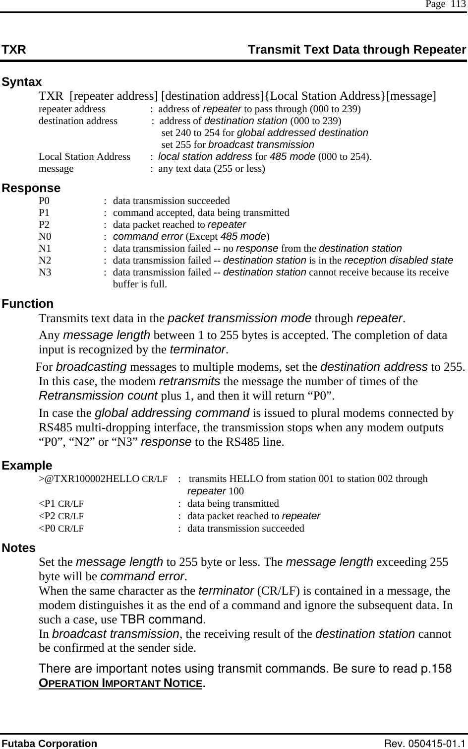  Page  113 TXR  Transmit Text Data through Repeater Syntax   TXR  [repeater address] [destination address]{Local Station Address}[message] repeater address   destination address  :  address of destination station (000 to 239)   set 240 to 254 for global addressed destin  :  address of repeater to pass through (000 to 239)   ation n Address     :  :  ata tran:  command accepted, data being transmitted er ponse from the destination station station is in the reception disabled state  its receive unct  Transmits text data in th packet transmission mode through repeater.  data 55.  ted by  any modem outputs Examp &gt;@TXR100002HELLO CR/LF :    transmits HELLO from station 001 to station 002 through repeater 100 peater et the message length to 255 byte or less. The message length exceeding 255  terminator (CR/LF) is contained in a message, the case, use TBR command.     set 255 for broadcast transmission 000 to 254).   Local Statio local station address for 485 mode (  message     :  any text data (255 or less) Response   P0  d smission succeeded   P1   P2  :  data packet reached to repeat N0  : command error (Except 485 mode)   N1  :  data transmission failed -- no res  N2  :  data transmission failed -- destination   N3  :  data transmission failed -- destination station cannot receive becausebuffer is full. F ion  e  Any message length between 1 to 255 bytes is accepted. The completion ofinput is recognized by the terminator.  For broadcasting messages to multiple modems, set the destination address to 2In this case, the modem retransmits the message the number of times of the Retransmission count plus 1, and then it will return “P0”. In case the global addressing command is issued to plural modems connecRS485 multi-dropping interface, the transmission stops when“P0”, “N2” or “N3” response to the RS485 line. le   &lt;P1 CR/LF  :  data being transmitted  &lt;P2 CR/LF  :  data packet reached to re &lt;P0 CR/LF :  data transmission succeeded Notes  Sbyte will be command error. When the same character as themodem distinguishes it as the end of a command and ignore the subsequent data. In such a In broadcast transmission, the receiving result of the destination station cannot be confirmed at the sender side.  There are important notes using transmit commands. Be sure to read p.158 OPERATION IMPORTANT NOTICE. Futaba Corporation Rev. 050415-01.1 