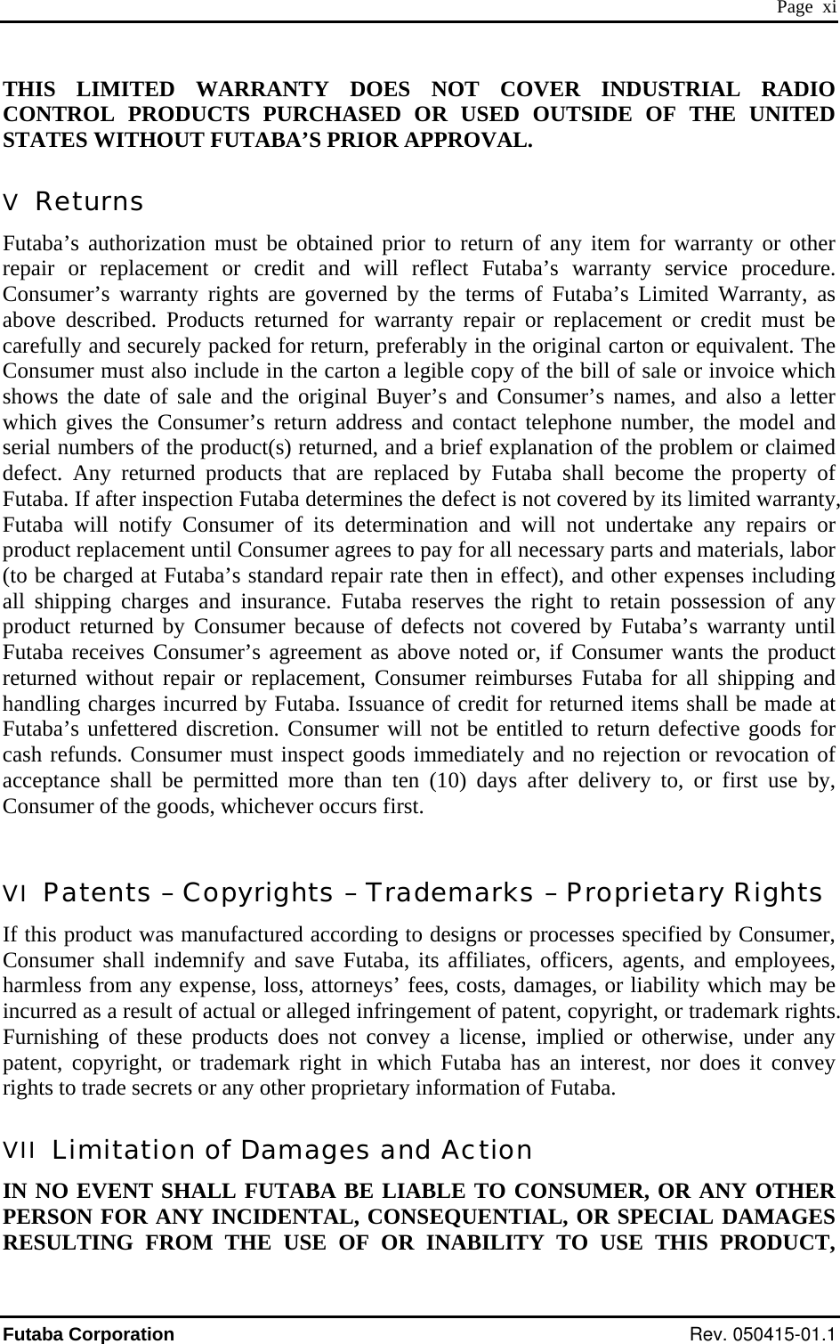  Page  xi THIS LIMITED WARRANTY DOES NOT COVER INDUSTRIAL RADIO CONTROL PRODUCTS PURCHASED OR USED OUTSIDE OF THE UNITED STATES WITHOUT FUTABA’S PRIOR APPROVAL. V  Returns Futaba’s authorization must be obtained prior to return of any item for warranty or other repair or replacement or credit and will reflect Futaba’s warranty service procedure. Consumer’s warranty rights are governed by the terms of Futaba’s Limited Warranty, as above described. Products returned for warranty repair or replacement or credit must be carefully and securely packed for return, preferably in the original carton or equivalent. The Consumer must also include in the carton a legible copy of the bill of sale or invoice which shows the date of sale and the original Buyer’s and Consumer’s names, and also a letter which gives the Consumer’s return address and contact telephone number, the model and serial numbers of the product(s) returned, and a brief explanation of the problem or claimed defect. Any returned products that are replaced by Futaba shall become the property of Futaba. If after inspection Futaba determines the defect is not covered by its limited warranty, Futaba will notify Consumer of its determination and will not undertake any repairs or product replacement until Consumer agrees to pay for all necessary parts and materials, labor (to be charged at Futaba’s standard repair rate then in effect), and other expenses including all shipping charges and insurance. Futaba reserves the right to retain possession of any product returned by Consumer because of defects not covered by Futaba’s warranty until Futaba receives Consumer’s agreement as above noted or, if Consumer wants the product returned without repair or replacement, Consumer reimburses Futaba for all shipping and handling charges incurred by Futaba. Issuance of credit for returned items shall be made at Futaba’s unfettered discretion. Consumer will not be entitled to return defective goods for cash refunds. Consumer must inspect goods immediately and no rejection or revocation of acceptance shall be permitted more than ten (10) days after delivery to, or first use by, Consumer of the goods, whichever occurs first.  VI  Patents – Copyrights – Trademarks – Proprietary Rights If this product was manufactured according to designs or processes specified by Consumer, Consumer shall indemnify and save Futaba, its affiliates, officers, agents, and employees, harmless from any expense, loss, attorneys’ fees, costs, damages, or liability which may be incurred as a result of actual or alleged infringement of patent, copyright, or trademark rights. Furnishing of these products does not convey a license, implied or otherwise, under any patent, copyright, or trademark right in which Futaba has an interest, nor does it convey rights to trade secrets or any other proprietary information of Futaba. VII  Limitation of Damages and Action IN NO EVENT SHALL FUTABA BE LIABLE TO CONSUMER, OR ANY OTHER PERSON FOR ANY INCIDENTAL, CONSEQUENTIAL, OR SPECIAL DAMAGES RESULTING FROM THE USE OF OR INABILITY TO USE THIS PRODUCT, Futaba Corporation Rev. 050415-01.1 
