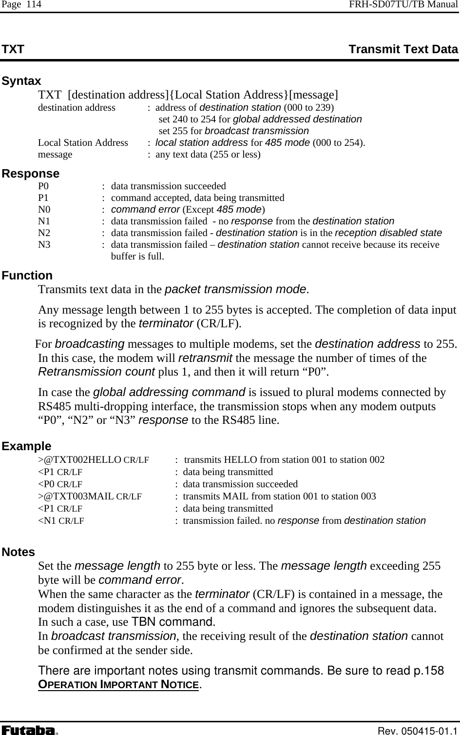 Page  114  FRH-SD07TU/TB Manual TXT  Transmit Text Data Syntax   TXT  [destination address]{Local Station Address}[message] destination address  :  address of destination station (000 to 239)      :  local station address for 485 mode (000 to 254). :  data transmission succeeded    d  - no response from the destination station   Funct  ut R/LF).  . etransmission count plus 1, and then it will return “P0”.  ected by S485 multi-dropping interface, the transmission stops when any modem outputs response to the RS485 line.  &lt;P1 CR/LF  :  data being transmitted  &lt;P0 CR/LF :  data transmission succeeded  &gt;@TXT003MAIL CR/LF  :  transmits MAIL from station 001 to station 003  &lt;P1 CR/LF  :  data being transmitted  &lt;N1 CR/LF :  transmission failed. no response from destination station  Notes  Set the message length to 255 byte or less. The message length exceeding 255 byte will be command error. When the same character as the terminator (CR/LF) is contained in a message, the modem distinguishes it as the end of a command and ignores the subsequent data.  In such a case, use TBN command.  In broadcast transmission, the receiving result of the destination station cannot be confirmed at the sender side.  There are important notes using transmit commands. Be sure to read p.158 OPERATION IMPORTANT NOTICE   set 240 to 254 for global addressed destination  set 255 for broadcast transmission   Local Station Address     message     :  any text data (255 or less) Response   P0   P1  :  command accepted, data being transmitted N0  : command error (Except 485 mode) N1  :  data transmission faileN2  :  data transmission failed - destination station is in the reception disabled state N3  :  data transmission failed – destination station cannot receive because its receive buffer is full. ion Transmits text data in the packet transmission mode. Any message length between 1 to 255 bytes is accepted. The completion of data inpis recognized by the terminator (CFor broadcasting messages to multiple modems, set the destination address to 255In this case, the modem will retransmit the message the number of times of the RIn case the global addressing command is issued to plural modems connR“P0”, “N2” or “N3” Example  &gt;@TXT002HELLO CR/LF :    transmits HELLO from station 001 to station 002 .  Rev. 050415-01.1 