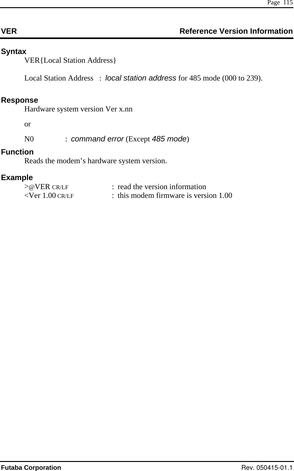  Page  115 VER Reference Version Information Syntax   VER{Local Station Address}       to 239). e syst  vers ) Example  ER CR/LF  :  read the version information Local Station Address   :  local station address for 485 mode (000 Response   Hardwar em ion Ver x.nn   or  5 mode N0 : command error (Except 48F onuncti    Reads the modem’s hardware system version.  &gt;@V &lt;Ver 1.00 CR/LF  :  this modem firmware is version 1.00 Futaba Corporation Rev. 050415-01.1 