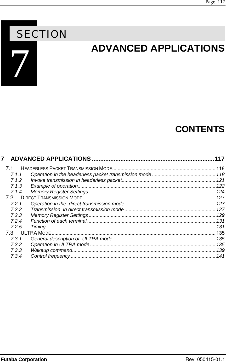  Page  117 7SECTION 7  ADVANCED APPLICATIONS         CONTENTS 7 ADVANCED APPLICATIONS .........................................................................117 7.1 HEADERLESS PACKET TRANSMISSION MODE........................................................................... 118 7.1.1 Operation in the headerless packet transmission mode .............................................. 118 7.1.2 Invoke transmission in headerless packet....................................................................121 7.1.3 Example of operation....................................................................................................122 7.1.4 Memory Register Settings............................................................................................ 124 7.2 DIRECT TRANSMISSION MODE ................................................................................................127 7.2.1 Operation in the  direct transmission mode..................................................................127 7.2.2 Transmission  in direct transmission mode.................................................................. 127 7.2.3 Memory Register Settings............................................................................................ 129 7.2.4 Function of each terminal............................................................................................. 131 7.2.5 Timing...........................................................................................................................131 7.3 ULTRA MODE .......................................................................................................................135 7.3.1 General description of  ULTRA mode .......................................................................... 135 7.3.2 Operation in ULTRA mode...........................................................................................135 7.3.3 Wakeup command........................................................................................................139 7.3.4 Control frequency .........................................................................................................141    Futaba Corporation Rev. 050415-01.1 