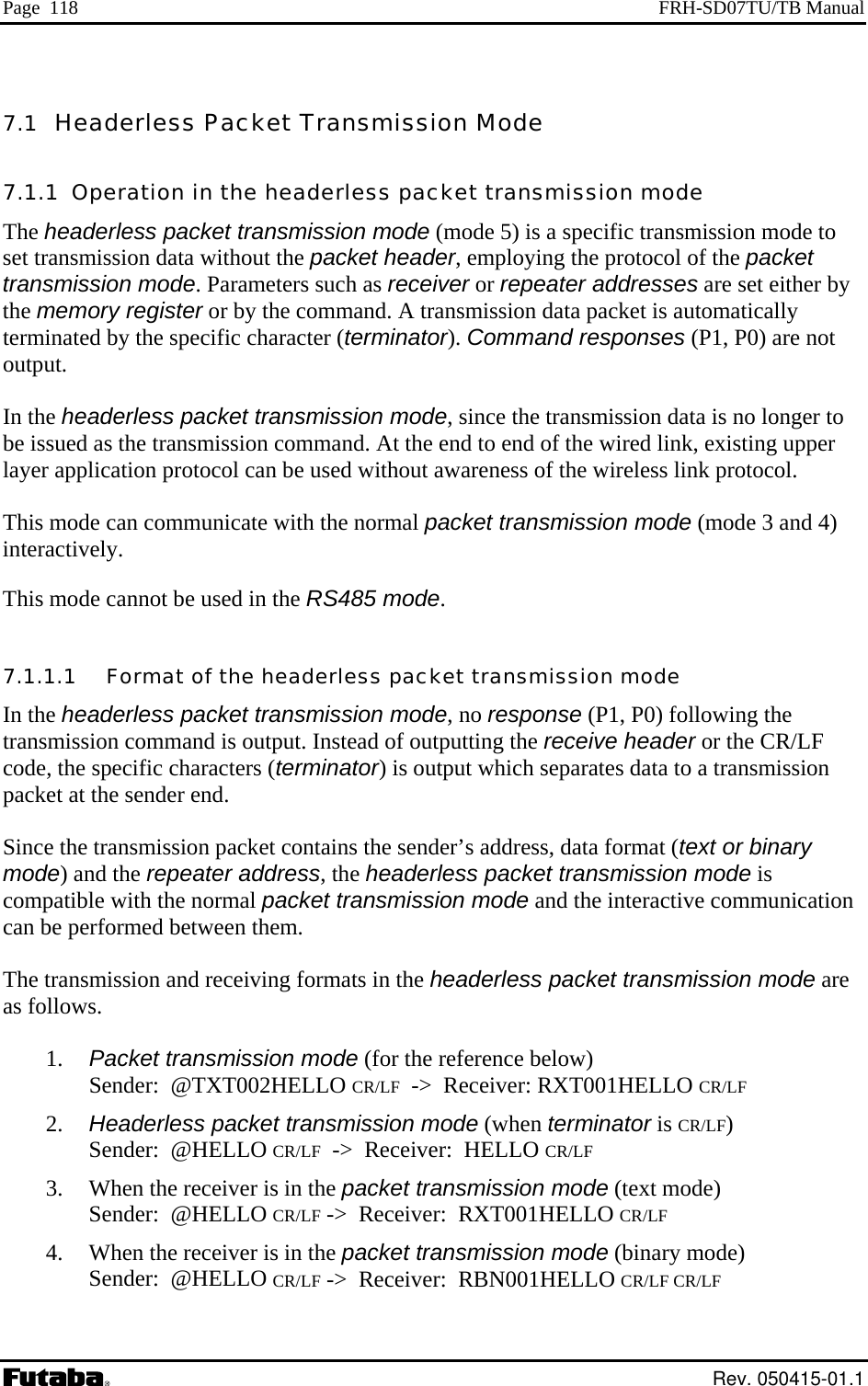 Page  118  FRH-SD07TU/TB Manual 7.1  Headerless Packet Transmission Mode  7.1.1  Operation in the headerless packet transmission mode The headerless packet transmission mode (mode 5) is a specific transmission mode to set transmission data without the packet header, employing the protocol of the packet transmission mode. Parameters such as receiver or repeater addresses are set either by the memory register or by the command. A transmission data packet is automatically terminated by the specific character (terminator). Command responses (P1, P0) are not output.  In the headerless packet transmission mode, since the transmission data is no longer to be issued as the transmission command. At the end to end of the wired link, existing upper layer application protocol can be used without awareness of the wireless link protocol.  This mode can communicate with the normal packet transmission mode (mode 3 and 4) interactively. This mode cannot be used in the RS485 mode. 7.1.1.1   Format of the headerless packet transmission mode In the headerless packet transmission mode, no response (P1, P0) following the transmission command is output. Instead of outputting the receive header or the CR/LF code, the specific characters (terminator) is output which separates data to a transmission packet at the sender end.   Since the transmission packet contains the sender’s address, data format (text or binary mode) and the repeater address, the headerless packet transmission mode is compatible with the normal packet transmission mode and the interactive communication can be performed between them.  The transmission and receiving formats in the headerless packet transmission mode are as follows.  1.   Packet transmission mode (for the reference below) Sender:  @TXT002HELLO CR/LF  -&gt;  Receiver: RXT001HELLO CR/LF 2.   Headerless packet transmission mode (when terminator is CR/LF) Sender:  @HELLO CR/LF  -&gt;  Receiver:  HELLO CR/LF 3.   When the receiver is in the packet transmission mode (text mode) Sender:  @HELLO CR/LF -&gt;  Receiver:  RXT001HELLO CR/LF 4.   When the receiver is in the packet transmission mode (binary mode) Sender:  @HELLO CR/LF -&gt;  Receiver:  RBN001HELLO CR/LF CR/LF  Rev. 050415-01.1 