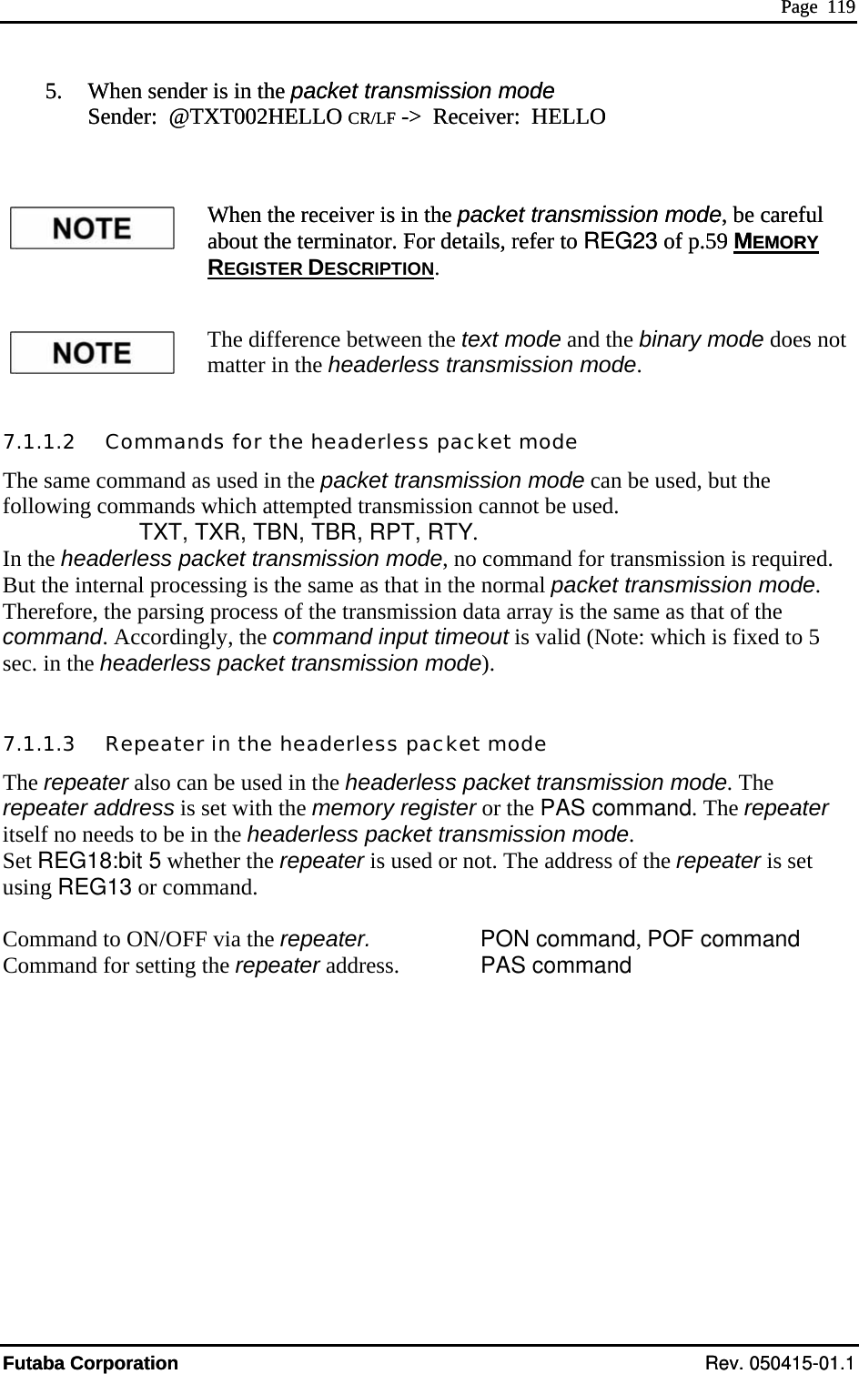  Page  119 5.   When sender is in the packet transmission mode  Sender:  @TXT002HELLO CR/LF -&gt;  Receiver:  HELLO  When the receiver is in the about the terminator. For details, refer to REG23 of p.59 MEMORY packet transmission mode, be careful packet transmission mode, be careful  Page  119 Futaba Corporation Rev. 050415-01.1 5.   When sender is in the packet transmission mode  Sender:  @TXT002HELLO CR/LF -&gt;  Receiver:  HELLO  When the receiver is in the about the terminator. For details, refer to REG23 of p.59 MEMORY REGISTER DESCRIPTION. The difference between the text mode and the binary mode does not matter in the headerless transmission mode. 7.1.1.2   Commands for the headerless packet mode The same command as used in the packet transmission mode can be ufollowing commands which attempted transmission cannot be used.       TXT, TXR, TBN, TBR, RPT, RTY.  the headerless packet transmission mode, no command for transmission is required. eco asec.  h 7Therep aditse eeSet us Com  toComsed, but the InBut the internal processing is the sam  as that in the normal packet transmission mode. Therefore, the parsing process of the transmission data array is the same as that of the mm nd. Accordingly, the command input timeout is valid (Note: which is fixed to 5  in the eaderless packet transmission mode). .1.1.    Repeater in the headerless packet mode 3 repeater also can be used in the headerless packet transmission mode. The eater  dress is set with the memory register or the PAS command. The repeater lf no n ds to be in the headerless packet transmission mode. REG18:bit 5 whether the repeater is used or not. The address of the repeater is set ing REG13 or command. mand  ON/OFF via the repeater.     PON command, POF command mand for setting the repeater address.    PAS command  Futaba Corporation Rev. 050415-01.1 