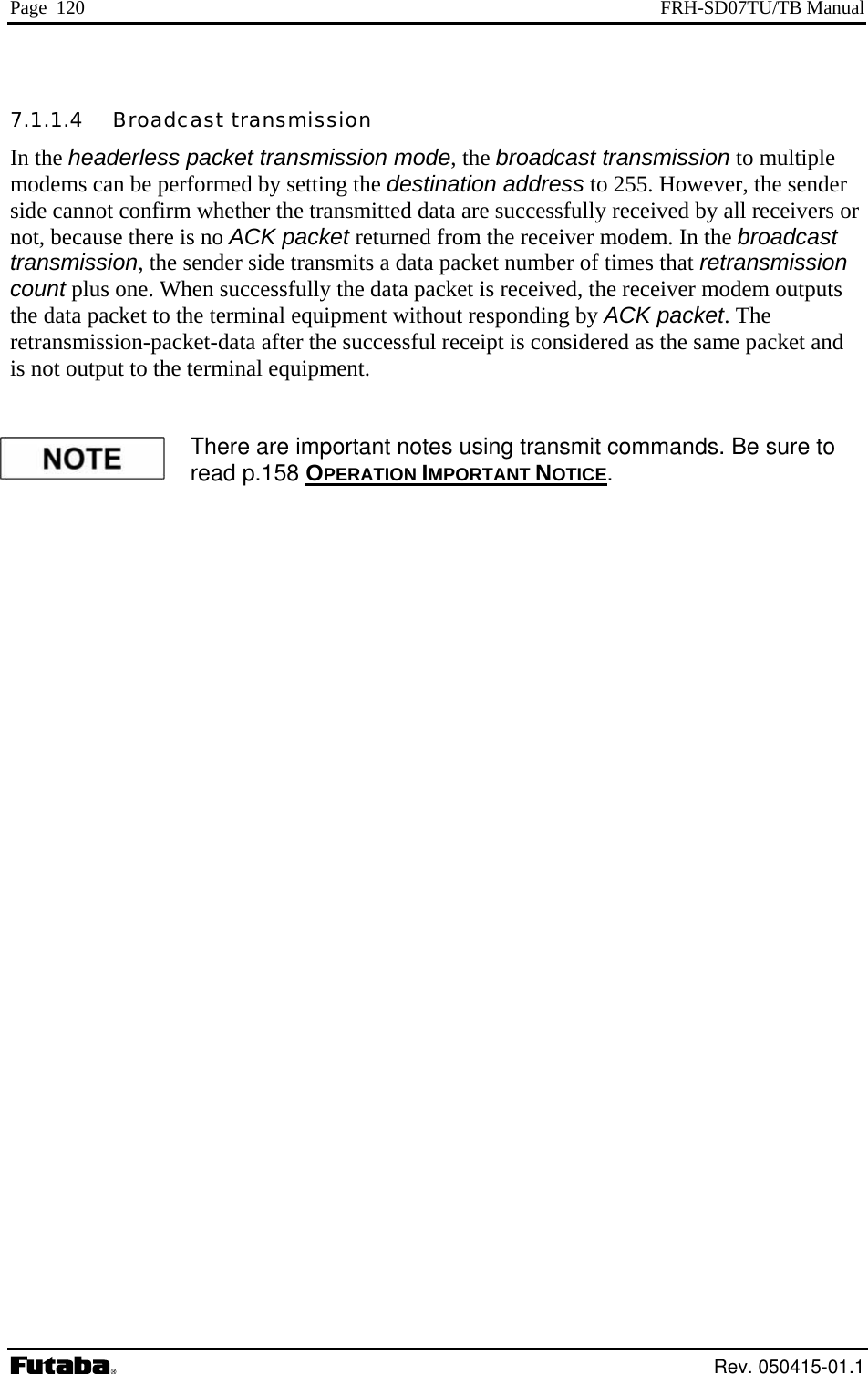 Page  120  FRH-SD07TU/TB Manual 7.1.1.4   Broadcast transmission In the headerless packet transmission mode, the broadcast transmission to multiple er, the sender r  tput to the terminal equipment. modems can be performed by setting the destination address to 255. Howevside cannot confirm whether the transmitted data are successfully received by all receivers onot, because there is no ACK packet returned from the receiver modem. In the broadcast transmission, the sender side transmits a data packet number of times that retransmission count plus one. When successfully the data packet is received, the receiver modem outputs the data packet to the terminal equipment without responding by ACK packet. The retransmission-packet-data after the successful receipt is considered as the same packet andis not ou  There are important notes using transmit commands. Be sure to read p.158 OPERATION IMPORTANT NOTICE.  Rev. 050415-01.1 