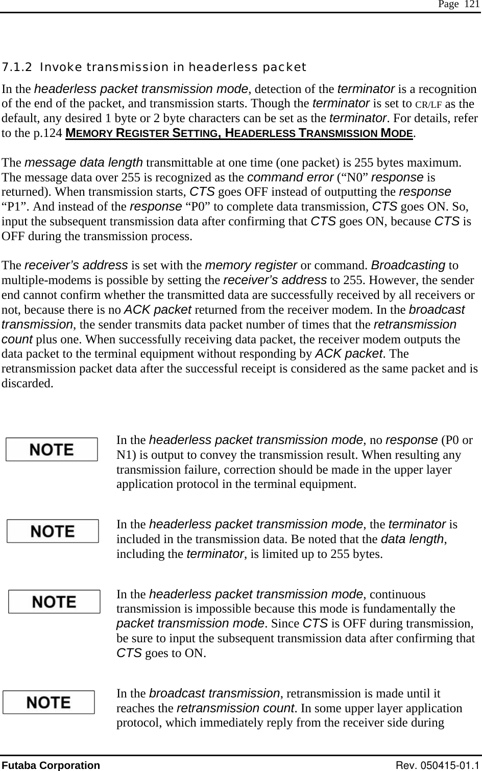  Page  121 7.1.2  InIn the headerless packet transmission mode, detection of the terminator is a recognition of the end of the packet, and transmission starts. Though the terminator is set to CR/LF as the  1  er to the p.124 MEMORY voke transmission in headerless packet  default, any desired byte or 2 byte characters can be set as the terminator. For details, refREGISTER SETTING, HEADERLESS TRANSMISSION MODE.  The message data length transmittable at one time (one packet) is 255 bytes maximum. The message data over 255 is recognized as the command error (“N0” response is ns“P1”. And instead of t , CTS goes ON. So, input the subsequent transmission data after confirming that CTS goes ON, because CTS is OFF during the transmission process. g to  sender ived by all receivers or in the upper layer  sion d the data length, including the terminator, is limited up to 255 bytes. In the headerless packet transmission mode, continuous transmission is impossible because this mode is fundamentally the packet transmission mode. Since CTS is OFF during transmission, be sure to input the subsequent transmission data after confirming that CTS goes to ON. In the broadcast transmission, retransmission is made until it reaches the retransmission count. In some upper layer application protocol, which immediately reply from the receiver side during mission starts, CTS goes OFF instead of outputting the response he response “P0” to complete data transmissionreturned). When tra The receiver’s address is set with the memory register or command. Broadcastinmultiple-modems is possible by setting the receiver’s address to 255. However, theend cannot confirm whether the transmitted data are successfully recenot, because there is no ACK packet returned from the receiver modem. In the broadcast transmission, the sender transmits data packet number of times that the retransmission count plus one. When successfully receiving data packet, the receiver modem outputs the data packet to the terminal equipment without responding by ACK packet. The retransmission packet data after the successful receipt is considered as the same packet and is iscarded. d  In the headerless packet transmission mode, no response (P0 or N1) is output to convey the transmission result. When resulting any transmission failure, correction should be made application protocol in the terminal equipment. In the headerless packet transmission mode, the terminator isincluded in the transmis ata. Be noted that Futaba Corporation Rev. 050415-01.1 