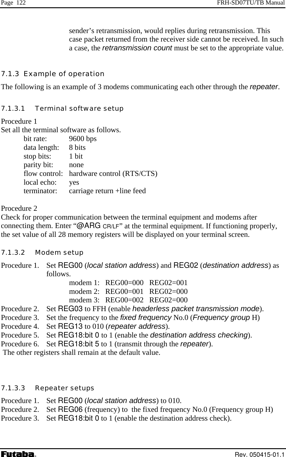 Page  122  FRH-SD07TU/TB Manual sender’s retransmission, would replies during retransmission. This er side cannot be received. In such e. et all the terminal software as follows. bit rate:  9600 bps   data length:   stop bits:  parity bit: none   flow control:   hardware control (RTS/CTS)    local echo:  yes    terminator:  carriage return +line feed  Procedure 2 Check for proper communication between the terminal equipment and modems after connecting them. Enter “@ARG CR/LF” at the terminal equipment. If functioning properly, the set value of all 28 memory registers will be displayed on your terminal screen. 7.1.3.2   Modem setup Procedure 1.  Set REG00 (local station address) and REG02 (destination address) as       follows.        modem 1:   REG00=000   REG02=001        modem 2:   REG00=001   REG02=000        modem 3:   REG00=002   REG02=000 Procedure 2.  Set REG03 to FFH (enable headerless packet transmission mode). Procedure 3.  Set the frequency to the fixed frequency No.0 (Frequency group H) Procedure 4.  Set REG13 to 010 (repeater address). Procedure 5.  Set REG18:bit 0 to 1 (enable the destination address checking). Procedure 6.  Set REG18:bit 5 to 1 (transmit through the repeater).  The other registers shall remain at the default value.   7.1.3.3   Repeater setups Procedure 1.  Set REG00 (local station address) to 010. Procedure 2.  Set REG06 (frequency) to  the fixed frequency No.0 (Frequency group H) Procedure 3.  Set REG18:bit 0 to 1 (enable the destination address check). case packet returned from the receiva case, the retransmission count must be set to the appropriate valu7.1.3  Example of operation The following is an example of 3 modems communicating each other through the repeater. 7.1.3.1   Terminal software setup Procedure 1 S   8 bits 1 bit  Rev. 050415-01.1 