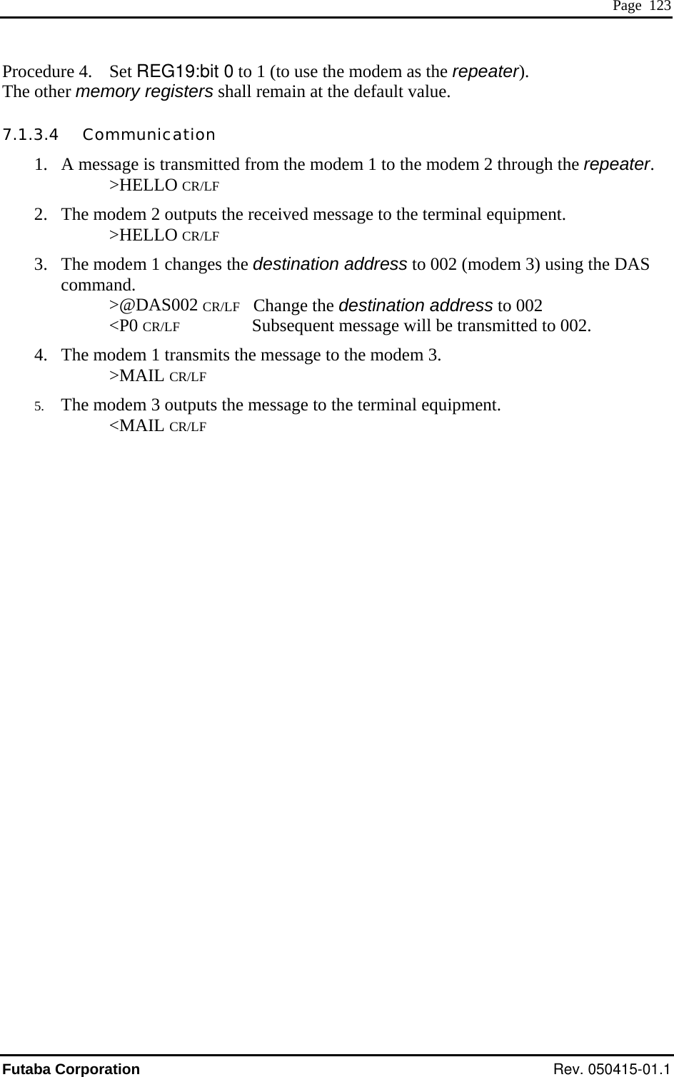  Page  123 Procedure 4.  Set REG19:bit 0 to 1 (to use the modem as the repeater). S sequent message will be transmitted to 002. 4.  The modem 1 transmits the message to the modem 3. The other memory registers shall remain at the default value. 7.1.3.4   Communication 1.  A message is transmitted from the modem 1 to the modem 2 through the repeater.    &gt;HELLO CR/LF 2.  The modem 2 outputs the received message to the terminal equipment.    &gt;HELLO CR/LF 3.  The modem 1 changes the destination address to 002 (modem 3) using the DAcommand.    &gt;@DAS002 CR/LF   Change the destination address to 002    &lt;P0 CR/LF          Sub   &gt;MAIL CR/LF 5.  The modem 3 outputs the message to the terminal equipment.    &lt;MAIL CR/LF Futaba Corporation Rev. 050415-01.1 