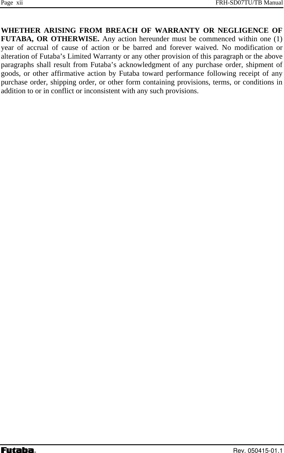 Page  xii  FRH-SD07TU/TB Manual WHETHER ARISING FROM BREACH OF WARRANTY OR NEGLIGENCE OF FUTABA, OR OTHERWISE. Any action hereunder must be commenced within one (1) year of accrual of cause of action or be barred and forever waived. No modification or alteration of Futaba’s Limited Warranty or any other provision of this paragraph or the above paragraphs shall result from Futaba’s acknowledgment of any purchase order, shipment of goods, or other affirmative action by Futaba toward performance following receipt of any purchase order, shipping order, or other form containing provisions, terms, or conditions in addition to or in conflict or inconsistent with any such provisions.    Rev. 050415-01.1 