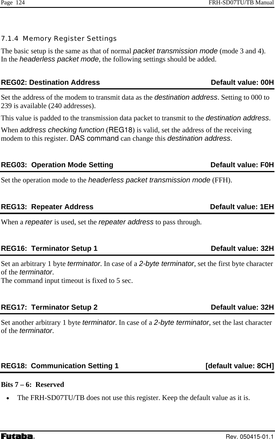 Page  124  FRH-SD07TU/TB Manual 7.1.4  Memory RegThe basic setup is the In the headerless packet mode, the following settings should be added.  ister Settings same as that of normal packet transmission mode (mode 3 and 4). REG02: Destination Address   Default value: 00HSet the address of the modem to transmit data as the destination address. Setting to 000 to ission data packet to transmit to the destination address.   18) is valid, set the address of the receiving odem mand can change this destination address. Default value: F0H 239 is available (240 addresses). This value is padded to the transmWhen address checking function (REGm  to this register. DAS comREG03:  Operation Mode Setting  Set the operation m e to the headerless packeREG13:  Repeater Address   Default valuod t transmission mode (FFH). e: 1EH When a repeater is used, set the repeater address to pass through. REG16:  Terminator Setup 1  Default value: 32H Set an arbitrary 1 byte teofTh m  in meout is fixed to 5 sec. REG17:  Terminator Setup 2  Default valuerminator. In case of a 2-byte terminator, set the first byte character  the terminator. e co mand put ti: 32H Set another arbitrary 1 byte terminator. In case of a 2-byte terminator, set the last of the terminator.  character REG18: Communication Setting 1  [default value: 8CH] Bits 7 – 6:  Reserved •  The FRH-SD07TU/TB does not use this register. Keep the default value as it is.  Rev. 050415-01.1 