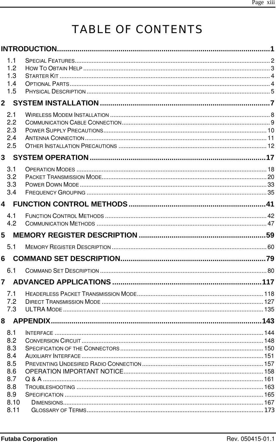  Page  xiii TABLE OF CONTENTS INTRODUCTION........................................................................................................1 1.1 SPECIAL FEATURES.................................................................................................................... 2 1.2 HOW TO OBTAIN HELP ............................................................................................................... 3 1.3 STARTER KIT ............................................................................................................................. 4 1.4 OPTIONAL PARTS....................................................................................................................... 4 1.5 PHYSICAL DESCRIPTION ............................................................................................................. 5 2 SYSTEM INSTALLATION...................................................................................7 2.1 WIRELESS MODEM INSTALLATION ............................................................................................... 8 2.2 COMMUNICATION CABLE CONNECTION........................................................................................ 9 2.3 POWER SUPPLY PRECAUTIONS................................................................................................. 10 2.4 ANTENNA CONNECTION............................................................................................................ 11 2.5 OTHER INSTALLATION PRECAUTIONS ........................................................................................ 12 3 SYSTEM OPERATION ......................................................................................17 3.1 OPERATION MODES ................................................................................................................. 18 3.2 PACKET TRANSMISSION MODE.................................................................................................. 20 3.3 POWER DOWN MODE ............................................................................................................... 33 3.4 FREQUENCY GROUPING ........................................................................................................... 35 4 FUNCTION CONTROL METHODS...................................................................41 4.1 FUNCTION CONTROL METHODS ................................................................................................ 42 4.2 COMMUNICATION METHODS ..................................................................................................... 47 5 MEMORY REGISTER DESCRIPTION ..............................................................59 5.1 MEMORY REGISTER DESCRIPTION ............................................................................................ 60 6 COMMAND SET DESCRIPTION.......................................................................79 6.1 COMMAND SET DESCRIPTION ................................................................................................... 80 7 ADVANCED APPLICATIONS .........................................................................117 7.1 HEADERLESS PACKET TRANSMISSION MODE........................................................................... 118 7.2 DIRECT TRANSMISSION MODE ................................................................................................127 7.3 ULTRA MODE .......................................................................................................................135 8 APPENDIX.......................................................................................................143 8.1 INTERFACE ............................................................................................................................ 144 8.2 CONVERSION CIRCUIT............................................................................................................ 148 8.3 SPECIFICATION OF THE CONNECTORS .....................................................................................150 8.4 AUXILIARY INTERFACE ............................................................................................................151 8.5 PREVENTING UNDESIRED RADIO CONNECTION ........................................................................ 157 8.6 OPERATION IMPORTANT NOTICE................................................................................... 158 8.7 Q &amp; A ...................................................................................................................................161 8.8 TROUBLESHOOTING ............................................................................................................... 163 8.9 SPECIFICATION ...................................................................................................................... 165 8.10 DIMENSIONS.......................................................................................................................167 8.11 GLOSSARY OF TERMS.........................................................................................................173 Futaba Corporation Rev. 050415-01.1 