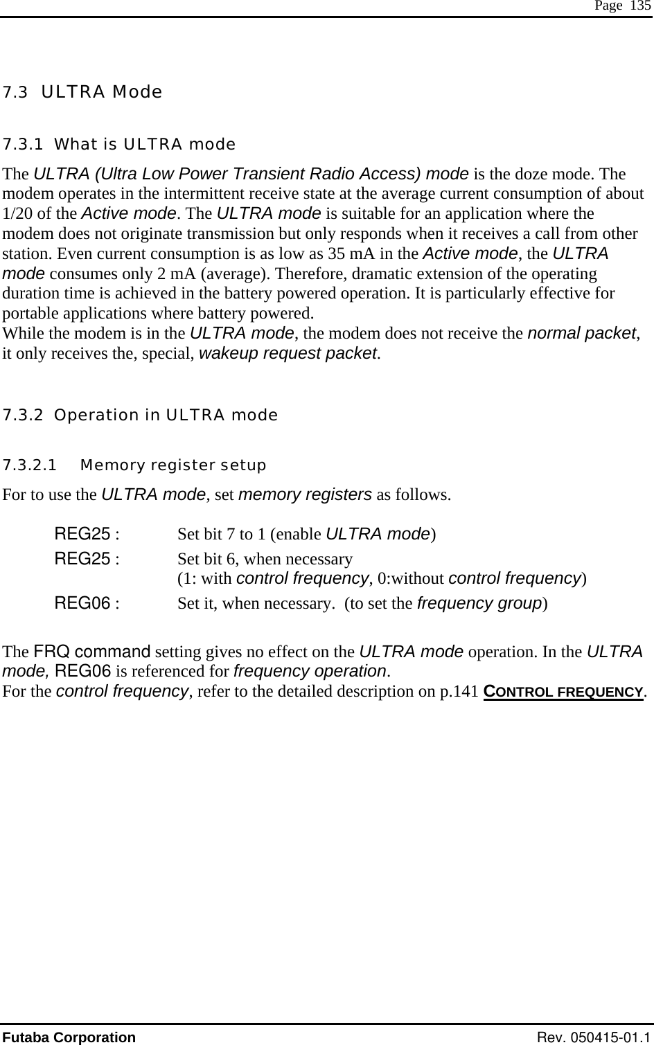  Page  135 7.3  ULTRA Mode 7.3.1  What is ULTRA mode he ULTRA (Ultra Low Power Transient Radio Access) mode is the doze mode. The odem operates in the intermittent receive state at the average current consumption of about /20 of the Active mode. The ULTRA mode is suitable for an application where the odem does not originate transmission but only responds when it receives a call from other tation. Even current consumption is as low as 35 mA in the Active mode, the ULTRA ode consumes only 2 mA (average). Therefore, dramatic extension of the operating uration time is achieved in the battery powered operation. It is particularly effective for ortable applications where battery powered. hile the modem is in the ULTRA mode, the modem does not receive the normal packet,  only receives the, special, wakeup request packet. .3.2  Operation in ULTRA mode .3.2.1   Memory register setup or to use the ULTRA mode, set memory registers as follows. REG25 :  Set bit 7 to 1 (enable ULTRA mode) REG25 :   Set bit 6, when necessary (1: with control frequency, 0:without control frequency) REG06 :  up)  A Tm1msmdpWit 77F Set it, when necessary.  (to set the frequency groThe FRQ command setting gives no effect on the ULTRA mode operation. In the ULTRmode, REG06 is referenced for frequency operation. For the control frequency, refer to the detailed description on p.141 CONTROL FREQUENCY.Futaba Corporation Rev. 050415-01.1 