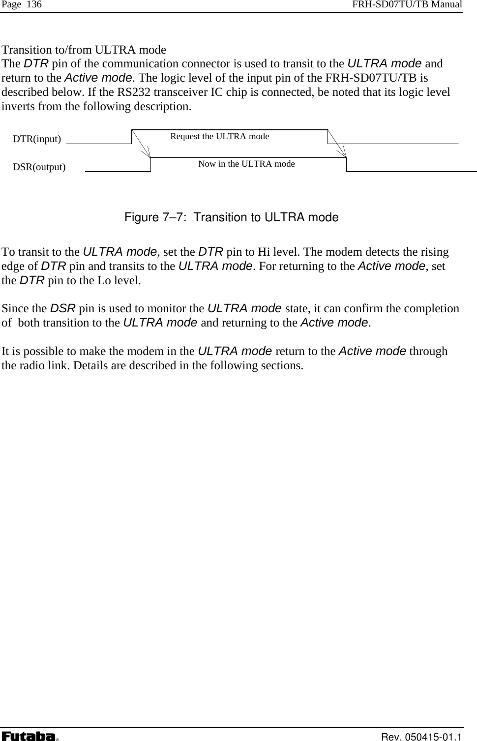 Page  136  FRH-SD07TU/TB Manual Transition to/from ULTRA mode The DTR pin of the communication connector is used to transit to the ULTRA mode and return to the Active mode. The logic level of the input pin of the FRH-SD07TU/TB is escribed below. If the RS232 transceiver IC chip is connected, be noted that its logic level Figure 7–7:  Transition to ULTRA mode o transit to the ULTRA mode, set the DTR pin to Hi level. The modem detects the rising dge of DTR pin and transits to the ULTRA mode. For returning to the Active mode, set e DTR pin to the Lo level. Since the DSR p  the completion of  both transition e following sections. dinverts from the following description.   Request the ULTRA mode Now in the ULTRA modeDTR(input) DSR(output)     Teth in is used to monitor the ULTRA mode state, it can confirm to the ULTRA mode and returning to the Active mode. It is possible to make the modem in the ULTRA mode return to the Active mode through the radio link. Details are described in th Rev. 050415-01.1 