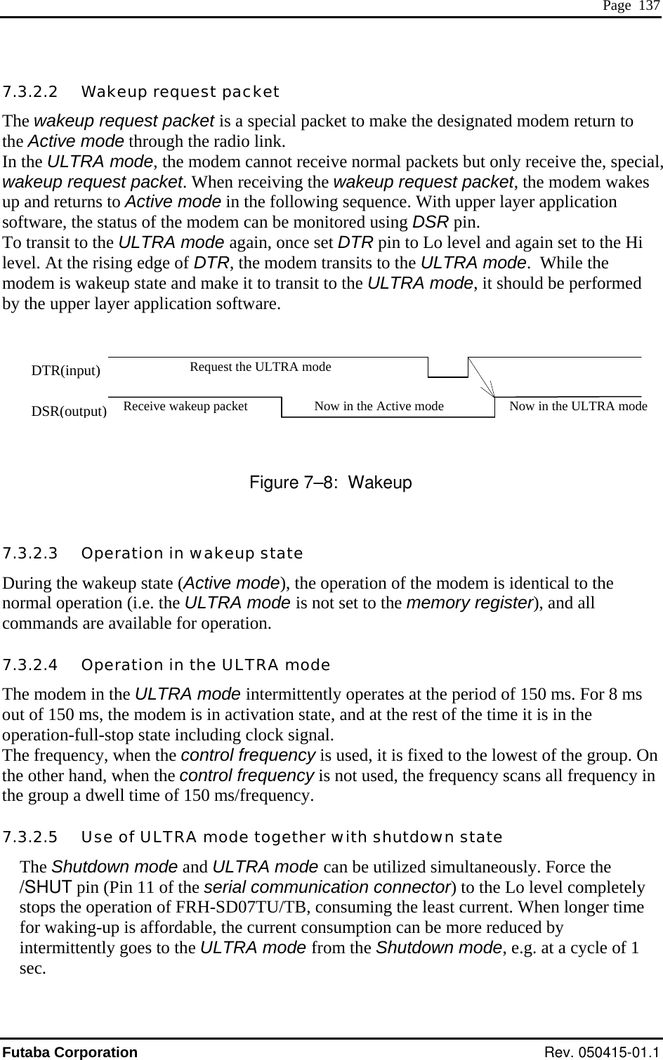  Page  137 7.3.2.2   Wakeup request packet The wakeup request packet is a special packet to make the designated modem return to  link.   d    re 7–8:  Wakeup 7.3.2.3 tion inDuring the wakeup state  e normal i.e. the d all comma ilable operation-full-stop state including clock signal. The frequency, when the control frequency is used, it is fixed to the lowest of the group. On the other hand, when the control frequency is not used, the frequency scans all frequency in the group a dwell time of 150 ms/frequency. 7.3.2.5   Use of ULTRA mode together with shutdown state The Shutdown mode and ULTRA mode can be utilized simultaneously. Force the /SHUT pin (Pin 11 of the serial communication connector) to the Lo level completely stops the operation of FRH-SD07TU/TB, consuming the least current. When longer time for waking-up is affordable, the current consumption can be more reduced by intermittently goes to the ULTRA mode from the Shutdown mode, e.g. at a cycle of 1 sec. the Active mode through the radioIn the ULTRA mode, the modem cannot receive normal packets but only receive the, special,wakeup request packet. When receiving the wakeup request packet, the modem wakes up and returns to Active mode in the following sequence. With upper layer application software, the status of the modem can be monitored using DSR pin. To transit to the ULTRA mode again, once set DTR pin to Lo level and again set to the Hi level. At the rising edge of DTR, the modem transits to the ULTRA mode.  While the modem is wakeup state and make it to transit to the ULTRA mode, it should be performeby the upper layer application software.     Figu   Opera  wakeup state (Active mode), the operation of the modem is identical to th operation (  ULTRA mode is not set to the memory register), annds are ava for operation.  7.3.2.4   Operation in the ULTRA mode The modem in the ULTRA mode intermittently operates at the period of 150 ms. For 8 ms out of 150 ms, the modem is in activation state, and at the rest of the time it is in the Request the ULTRA mode DTR(input) Receive wakeup packet Now in the Active mode Now in the ULTRA modeDSR(output) Futaba Corporation Rev. 050415-01.1 