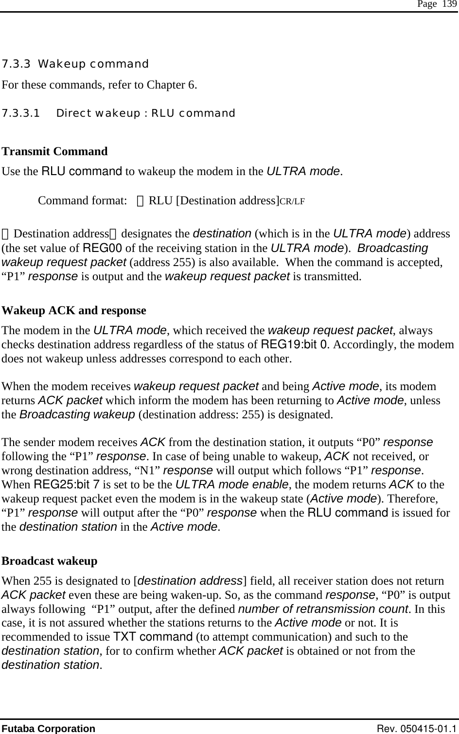  Page  139 7.3.3  Wakeup command For these commands, refer to Chapter 6. 7.3.3.1   Direct wakeup : RLU command  Transmit Command Use the RLU command to wakeup the modem in the ULTRA mode.  Command format:   ＠RLU [Destination address]CR/LF  ［Destination address］designates the destination (which is in the ULTRA mode) address (the set value of REG00 of the receiving station in the ULTRA mode).  Broadcasting wakeup request packet (address 255) is also available.  When the command is accepted, “P1” response is output and the wakeup request packet is transmitted.    Wakeup ACK and response The modem in the ULTRA mode,up request packet, always checks destination address regardless of the status of REG19:bit 0. Accordingly, the modem does not wakeup unless addresses correspond to each other.  t packet and being Active mode, its modem ss The sender modem receives ACK from the destination station, it outputs “P0” response nable to wakeup, ACK not received, or fore, nse when the RLU command is issued for on does not return AC tput alcarededestination station  which received the wakeWhen the modem receives wakeup requesreturns ACK packet which inform the modem has been returning to Active mode, unlethe Broadcasting wakeup (destination address: 255) is designated.  following the “P1” response. In case of being uwrong destination address, “N1” response will output which follows “P1” response. When REG25:bit 7 is set to be the ULTRA mode enable, the modem returns ACK to the wakeup request packet even the modem is in the wakeup state (Active mode). There“P1” response will output after the “P0” respothe destination station in the Active mode.  Broadcast wakeup When 255 is designated to [destination address] field, all receiver statiK packet even these are being waken-up. So, as the command response, “P0” is ouways following  “P1” output, after the defined number of retransmission count. In this se, it is not assured whether the stations returns to the Active mode or not. It is commended to issue TXT command (to attempt communication) and such to the stination station, for to confirm whether ACK packet is obtained or not from the . Futaba Corporation Rev. 050415-01.1 