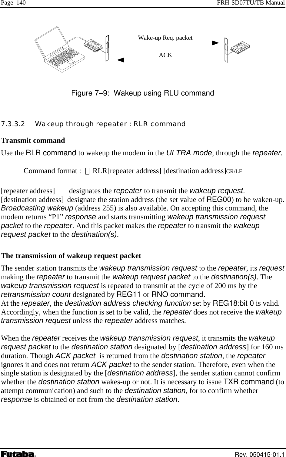 Page  140  FRH-SD07TU/TB Manual                                                                Figure 7–9:  Wakeup using RLU command 7.3.3.2   Wakeup through repeater : RLR command Transmit command Use the RLR command to wakeup the modem in the ULTRA mode, through the repeater.  Command format :  ＠RLR[repeater address] [destination address]CR/LF  [repeater address]  designates the repeater to transmit the wakeup request. [destination address]  designate the station address (the set value of REG00) to be waken-up.  Broadcasting wakeup (address 255) is also available. On accepting this command, the modem returns “P1” response and starts transmitting wakeup transmission request packet to the repeater. And this packet makes the repeater to transmit the wakeup request packet to the destination(s).  The transmission of wakeup request packet The sender station transmits the wakeup transmission request to the repeater, its request making the repeater to transmit the wakeup request packet to the destination(s). The wakeup transmission request is repeated to transmit at the cycle of 200 ms by the retransmission count designated by REG11 or RNO command. At the repeater, the destination address checking function set by REG18:bit 0 is valid. Accordingly, when the function is set to be valid, the repeater does not receive the wakeup transmission request unless the repeater address matches.  When the repeater receives the wakeup transmission request, it transmits the wakeup request packet to the destination station designated by [destination address] for 160 ms duration. Though ACK packet  is returned from the destination station, the repeater ignores it and does not return ACK packet to the sender station. Therefore, even when the single station is designated by the [destination address], the sender station cannot confirm whether the destination station wakes-up or not. It is necessary to issue TXR command (to attempt communication) and such to the destination station, for to confirm whether response is obtained or not from the destination station.    Wake-up Req. packetACK Rev. 050415-01.1 