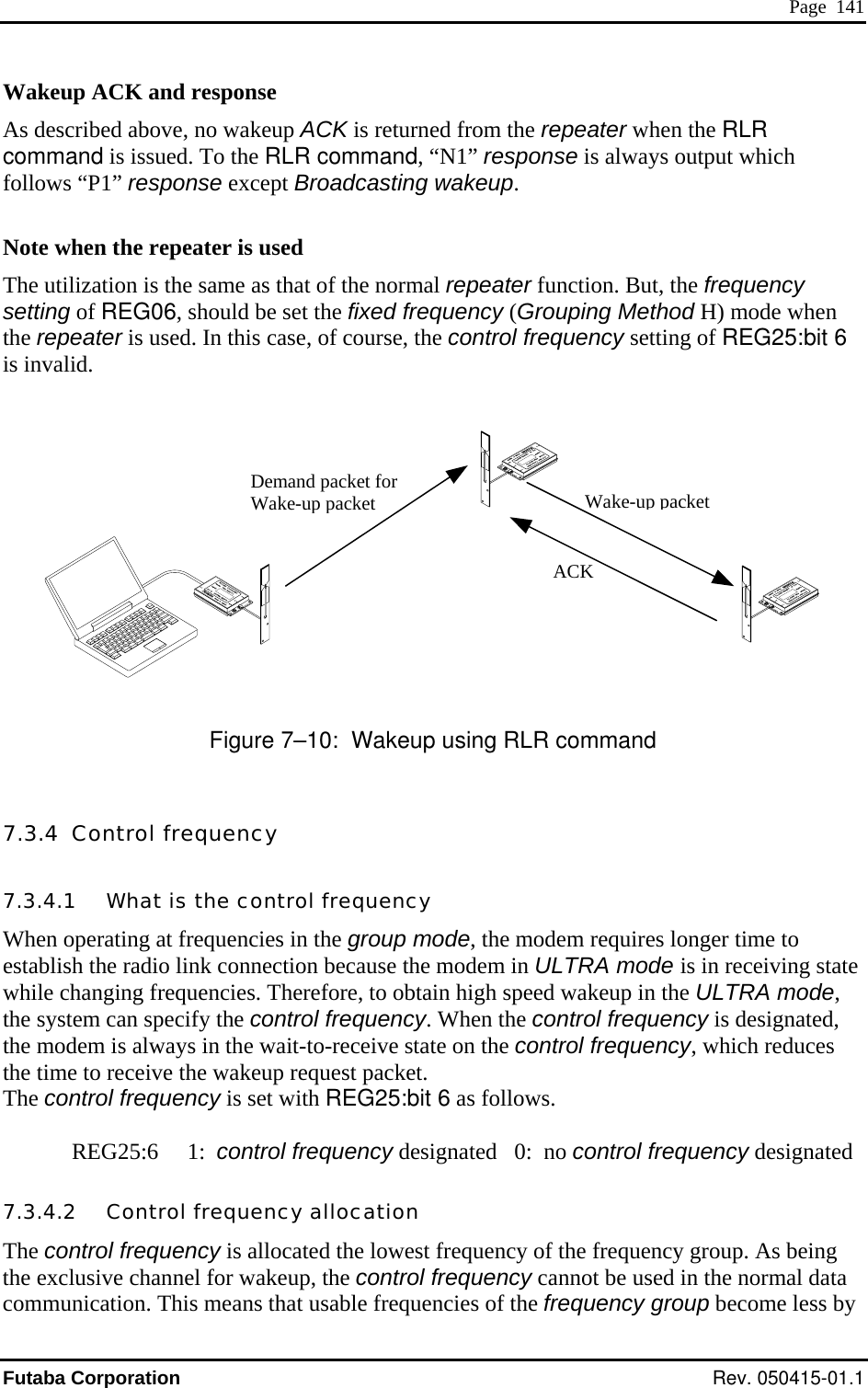  Page  141 Wakeup ACK and response  ACK is returned from the repeater when the RLR nd, “N1” response is always output which follows “P1” response except Broadcasting wakeup. ote when the repeater is used me as that of the normal repeater function. But, the frequency od H) mode when ing of REG25:bit 6  inval As described above, no wakeupcommand is issued. To the RLR comma NThe utilization is the sasetting of REG06, should be set the fixed frequency (Grouping Methhe repeater is used. In this case, of course, the control frequency setttis id.                                  Demand packet for Wake-up packetWake-up packet ACK                                                                                    Figure 7–10:  Wakeup using RLR command 7.3.4  Control frequency 7.3.4.1   What is the control frequency When operating at frequencies in the group mode, the modem requires longer time to establish the radio link connection because the modem in ULTRA mode is in receiving state while changing frequencies. Therefore, to obtain high speed wakeup in the ULTRA mode, the system can specify the control frequency. When the control frequency is designated,  in the wait-to-receive state on the control frequency, which reduces e wakeup request packet.   for wakeup, the control frequency cannot be used in the normal data communication. This means that usable frequencies of the frequency group become less by the modem is alwaysthe time to receive thThe control frequency is set with REG25:bit 6 as follows.  REG25:6     1:  control frequency designated   0:  no control frequency designated7.3.4.2   Control frequency allocation The control frequency is allocated the lowest frequency of the frequency group. As being e exclusive channelthFutaba Corporation Rev. 050415-01.1 