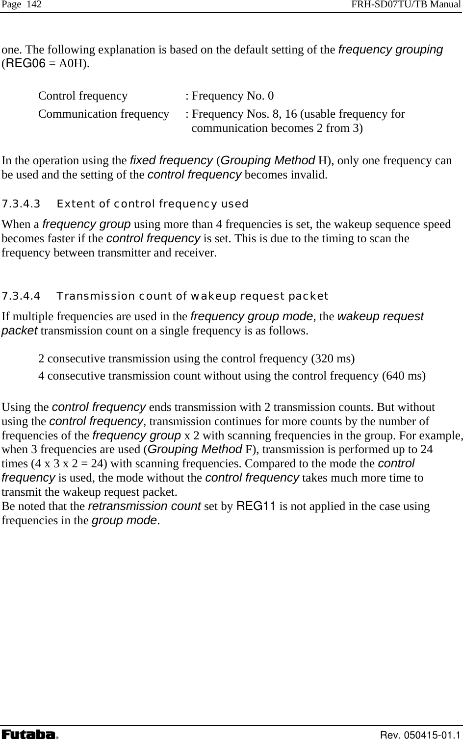 Page  142  FRH-SD07TU/TB Manual one. The following explanation is based on the default setting of the frequency grouping  (REG06 = A0H).  Control frequency     : Frequency No. 0 Communication frequency   : F y or             communication becomes 2 from 3)  In the operation using  y one frequency can be used and the setting of the control frequency becomes invalid. oup using more than 4 frequencies is set, the wakeup sequence speed ontrol frequency is set. This is due to the timing to scan the .3.4.4   Transmission count of wakeup request packet  ission counts. But without inues for more counts by the number of uch more time to requency Nos. 8, 16 (usable frequenc  fthe fixed frequency (Grouping Method H), onl7.3.4.3   Extent of control frequency used When a frequency grbecomes faster if the cfrequency between transmitter and receiver.  7If multiple frequencies are used in the frequency group mode, the wakeup request packet transmission count on a single frequency is as follows.  2 consecutive transmission using the control frequency (320 ms) 4 consecutive transmission count without using the control frequency (640 ms) Using the control frequency ends transmission with 2 transmusing the control frequency, transmission contfrequencies of the frequency group x 2 with scanning frequencies in the group. For example, when 3 frequencies are used (Grouping Method F), transmission is performed up to 24 times (4 x 3 x 2 = 24) with scanning frequencies. Compared to the mode the control frequency is used, the mode without the control frequency takes mtransmit the wakeup request packet. Be noted that the retransmission count set by REG11 is not applied in the case using frequencies in the group mode.  Rev. 050415-01.1 