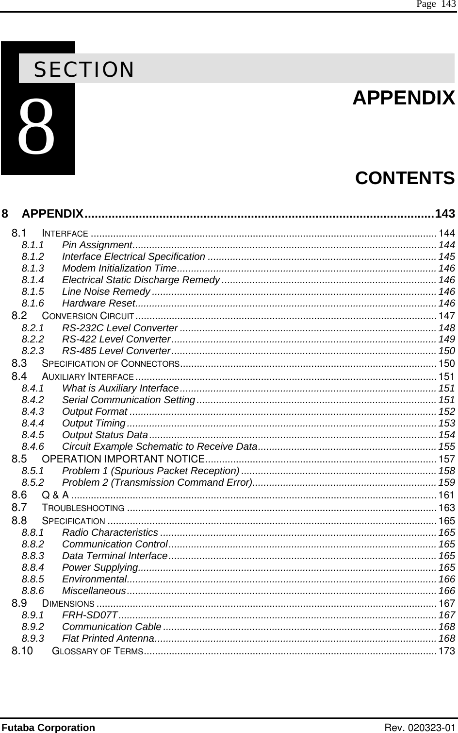  Page  143  8SECTION8  APPENDIX     APPENDIX.......................................................................................................143 8.1 INTERFACE ............................................................................................................................ 144 8.1.1 Pin Assignment.............................................................................................................144 8.1.2 Interface Electrical Specification ..................................................................................145 8.1.3 Modem Initialization Time.............................................................................................146 8.1.4 Electrical Static Disch .............. ................................................ 146 8.1.5 Line Noise Remedy ......................................................................................................146 8.1.6 Hardware Reset............................................................................................................ 146 8.2 CONVERSION CIRCUIT............................................................................................................ 147 8.2.1 RS-232 148 8.2.2 RS-4 .............. ...................149 8.2.3 RS-485 Level Converter...............................................................................................150 8.3 SPECIFICATION OF CONNECTORS............................................................................................150 8.4 AUXILIARY INTER ..............................151 8.4.1 What is Au 151 8.4.2 Serial Communication Setting......................................................................................151 8.4.3 Output Format ..............................................................................................................152 ......................................................................................................153 154 8.4.6 Circuit Example Schematic to Receive Data................................................................ 155 .........................................................................157 )......................................................................158 ...159 3 5 5 5 .........................................................................165 .................................................165 8.8.5 Environmental............................................................................................................... 166 8.8  8.9   8.9.1 FRH-SD07T..................................................................................................................167 ...........................................................................168  3 CONTENTS 8arge Remedy ............ ...C Level Converter ............................................................................................22 Level Converter........................................................... ...FACE ..............................................................................xiliary Interface............................................................................................8.4.4 Output Timing.........8.4.5 Output Status Data.......................................................................................................8.5 OPERATION IMPORTANT NOTICE..........8.5.1 Problem 1 (Spurious Packet Reception8.5.2 Problem 2 (Transmission Command Error)...............................................................8.6 Q &amp; A ...................................................................................................................................161 8.7 TROUBLESHOOTING ............................................................................................................... 168.8 SPECIFICATION ...................................................................................................................... 168.8.1 Radio Characteristics ...................................................................................................168.8.2 Communication Control................................................................................................168.8.3 Data Terminal Interface.......................8.8.4 Power Supplying...........................................................6 Miscellaneous...............................................................................................................166DIMENSIONS ..........................................................................................................................1678.9.2 Communication Cable .......................8.9.3 Flat Printed Antenna.....................................................................................................1688.10 GLOSSARY OF TERMS......................................................................................................... 17 Futaba Corporation Rev. 020323-01 