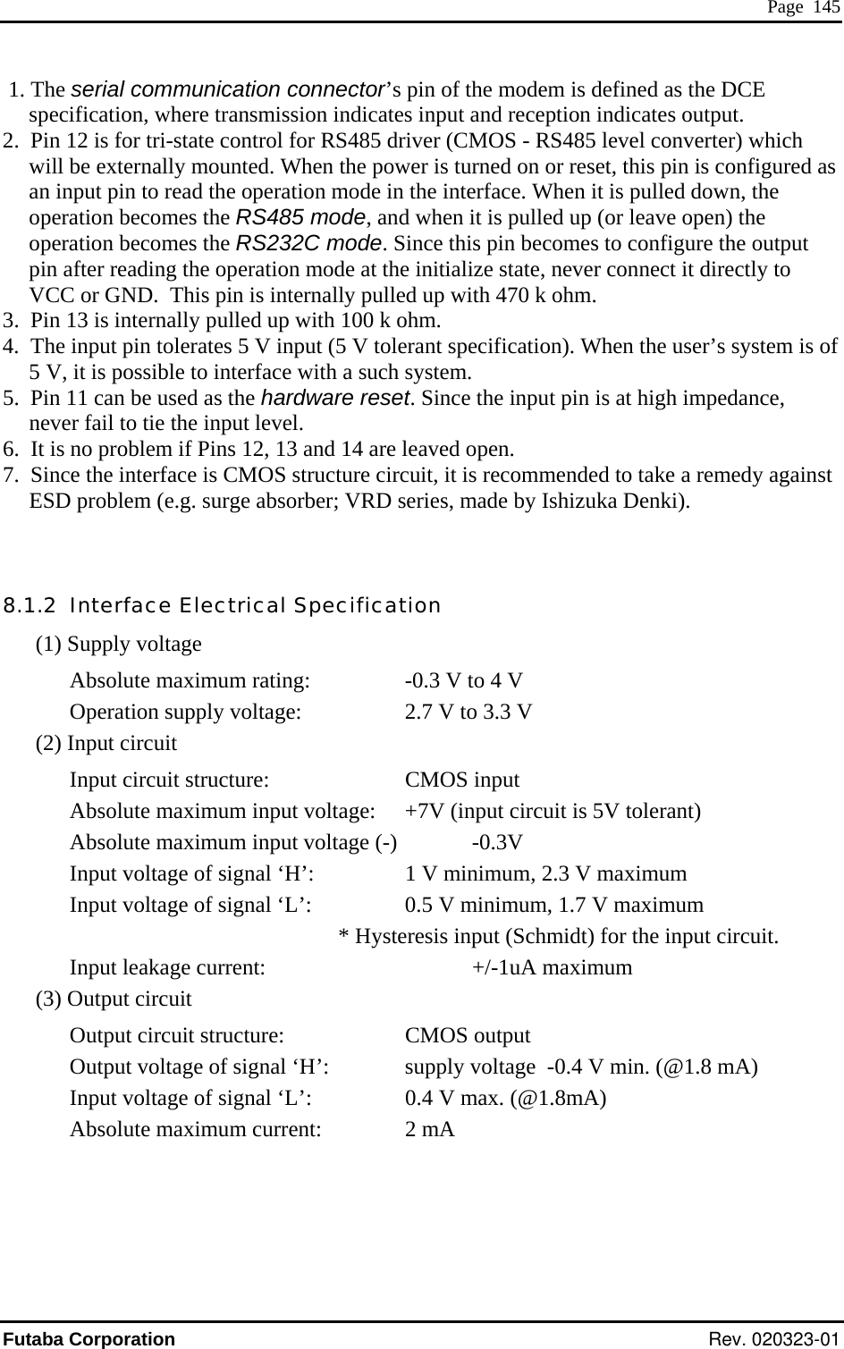  Page  145  1. The serial communication connector’s pin of the modem is defined as the DCE specification, where transmission indicates input and reception indicates output. 2.  Pin 12 is for tri-state control for RS485 driver (CMOS - RS485 level converter) which will be externally mounted. When the power is turned on or reset,an input pin to read the operation mode in the interface. When it is puoperation becomes the RS485 mode, and when it is pulled up (or leave open) the operation becomes the RS232C mode. Since this pin becomes to configure the output pin after reading the operation mode at the initialize state, never connect it directly to VCC or GND.  This pin is internally pulled up with 470 k ohm. 3.  Pin 13 is internally pulled up with 100 k ohm. 4.  The input pin tolerates 5 V input (5 V tolerant specification). When th5 V, it is possible to interface with a such system. 6.  I  p7.  S heE ob  8.1 teAutA  this pin is configured as lled down, the e user’s system is of 5.  Pin 11 can be used as the hardware reset. Since the input pin is at high impedance, never fail to tie the input level. t is no roblem if Pins 12, 13 and 14 are leaved open. ince t  interface is CMOS structure circuit, it is recommended to take a remedy against SD pr lem (e.g. surge absorber; VRD series, made by Ishizuka Denki). .2  In rface Electrical Specification (1) Supply voltage b  rating:    -0.3 V to 4 V solute maximumOperation supply voltage:    2.7 V to 3.3 V (2) Inp  circuit Input circuit structure:     CMOS input Absolute maximum input voltage:  +7V (input circuit is 5V tolerant) bsolute maximum input voltage (-)   -0.3V Input voltage of signal ‘H’:    1 V minimum, 2.3 V maximum Input voltage of signal ‘L’:    0.5 V minimum, 1.7 V maximum * Hysteresis input (Schmidt) for the input circuit.  Input leakage current:    +/-1uA maximum (3) Output circuit Output circuit structure:     CMOS output Output voltage of signal ‘H’:   supply voltage  -0.4 V min. (@1.8 mA) I t voltagnpu e of signal ‘L’:    0.4 V max. (@1.8mA) Absolute maximum current:     2 mA Futaba Corporation Rev. 020323-01 