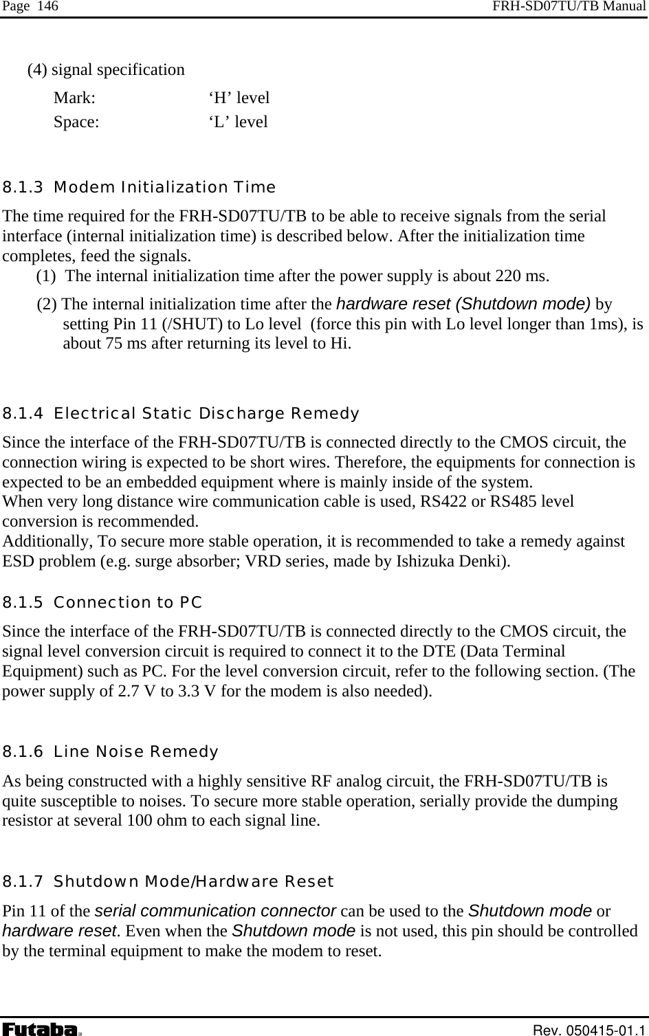 Page  146  FRH-SD07TU/TB Manual (4) signal specification   ‘H’ level  Space:     ‘L’ level he time required for the FRH-SD07TU/TB to be able to receive signals from the serial terface (internal initialization time) is described below. After the initialization time ompletes, feed the signals. (1)  The internal initialization time after the power supply is about 220 ms. (2) The internal initialization time after the hardware reset (Shutdown mode) by setting Pin 11 (/SHUT) to Lo level  (force this pin with Lo level longer than 1ms), is about 75 ms after returning its level to Hi.  8.1.4  Electrical S ge Remedy onnected directly to the CMOS circuit, the connection wiri connection is expected to be an emWhen very long distance wire communication cable is used, RS422 or RS485 level con ion is reco ded. Add on e stable o , it  m medy against ESD problem (e.g. surge absorber; VRD  y 8.1.5  C  PC Since the interface of the FRH-SD07TU/TB is connected directly to the CMOS circuit, the sign le ircuit is requi connec  to a Terminal Equipment) such as PC. For the level conversion  ,  lowing section. (The pow  su .3 V for the m is  ee 8.1.6  L edy As being constructed with a highly sensitiv RF an  cqui s To secure able  ti  provide the dumping resistor at several 100 ohm to each si   8.1.7  Shutdown Mode/Hardware Reset Pin 11 of the serial communic  the Shutdown mode or hardware reset. Even when the Shutdown mode is not used, this pin should be controlled y the terminal equipment to make the modem to reset. Mark:   8.1.3  Modem Initialization Time Tinctatic DischarSince the interface of the FRH-SD07TU/TB is cng is expected to be short wires. Therefore, the equipments for bedded equipment where is mainly inside of the system. vers mmeniti ally, To secure mor peration is reco mended to take a reseries, made b Ishizuka Denki). onnection toal  vel conversion c red to  t it  the DTE (Datcircuitarefer to the foler pply of 2.7 V to 3  mode lso n ded). ine Noise Reme  more st alogopera ircuit, the FRH-SD07TU/TB is on, seriallyte su ceptible to noises.  gnal line.ation connector can be used tob Rev. 050415-01.1 