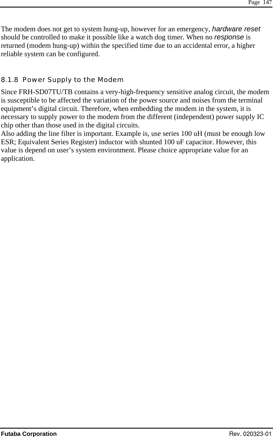  Page  147 The modem does not get to system hung-up, however for an emergency, hardware reould be controlled to make it possible like a watch dog timer. When no response set sh  is rel 8.Sin em ises from the terminal w 0 uF capacitor. However, this returned (modem hung-up) within the specified time due to an accidental error, a higher iable system can be configured. 1.8  Power Supply to the Modem ce FRH-SD07TU/TB contains a very-high-frequency sensitive analog circuit, the modwer source and nois susceptible to be affected the variation of the poequipment’s digital circuit. Therefore, when embedding the modem in the system, it is necessary to supply power to the modem from the different (independent) power supply IC chip other than those used in the digital circuits. Also adding the line filter is important. Example is, use series 100 uH (must be enough loESR; Equivalent Series Register) inductor with shunted 10value is depend on user’s system environment. Please choice appropriate value for an application. Futaba Corporation Rev. 020323-01 