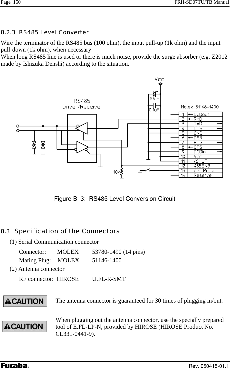 Page  150  FRH-SD07TU/TB Manual 8.2.3  RS485 Level Converter Wire the terminator of the RS485 bus (100 ohm), the input pull-up (1k ohm) and the inppull-down (1k ohm), when necessary. When long RS485 line is used or therut e is much noise, provide the surge absorber (e.g. Z2012 made by Ishizuka Denshi) according to the situation.    Figure B–3:  RS485 Level Conversion Circuit  8.3  Specification of the Connectors (1) Serial Communication connector Connector:     MOLEX   53780-1490 (14 pins) Mating Plug:    MOLEX   51146-1400 (2) Antenna connector RF connector:  HIROSE  U.FL-R-SMT  The antenna connector is guaranteed for 30 times of plugging in/out. When plugging out the antenna connector, use the specially prepared tool of E.FL-LP-N, provided by HIROSE (HIROSE Product No. CL331-0441-9).    Rev. 050415-01.1 