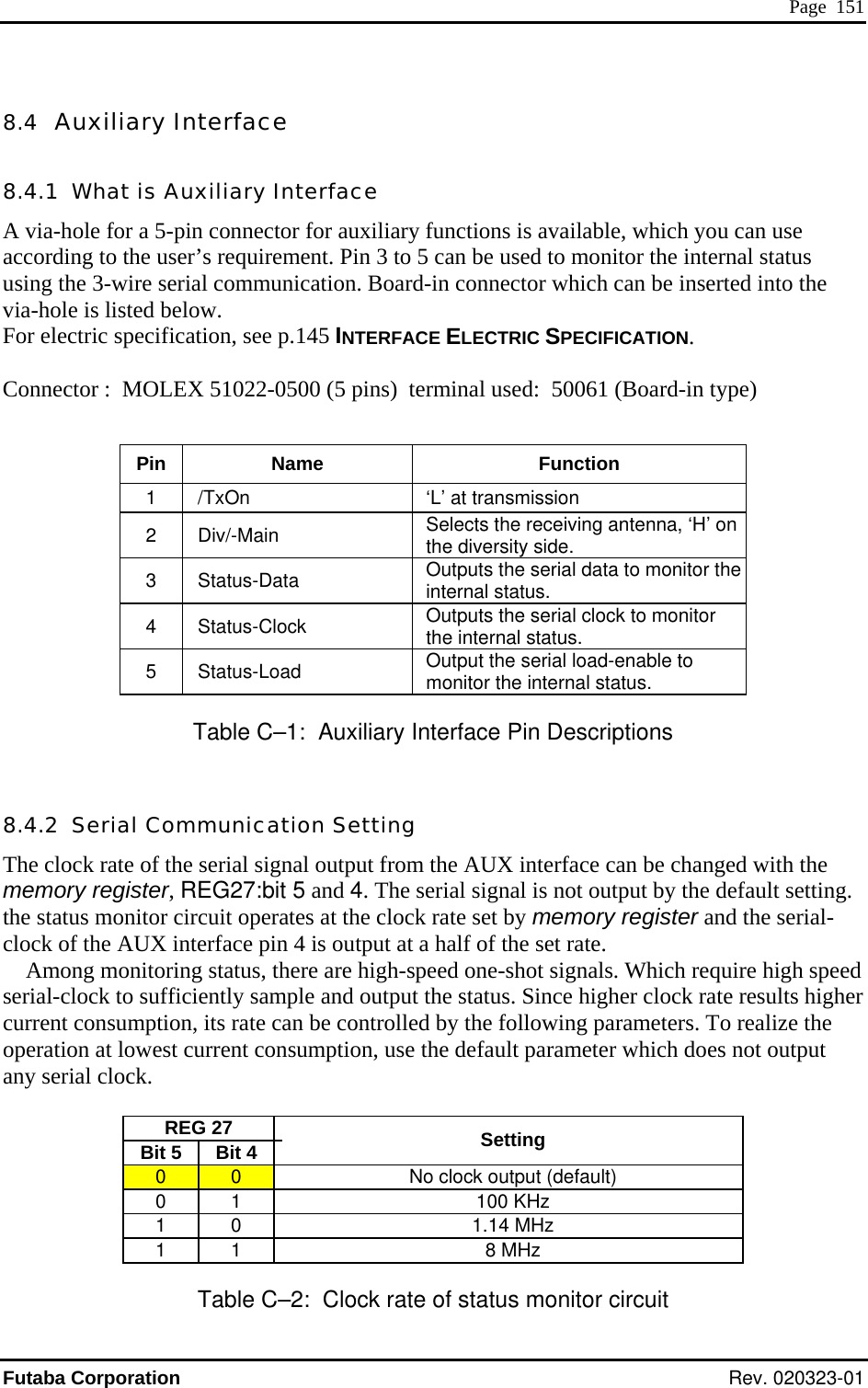  Page  151 8.4  Auxiliary Interface INTERFACE ELECTRIC SPECIFICATION.  Connector :  MOLEX 51022-0500 (5 pins)  terminal used:  50061 (Board-in type)  Pin Name  Function 8.4.1  What is Auxiliary Interface A via-hole for a 5-pin connector for auxiliary functions is available, which you can use according to the user’s requirement. Pin 3 to 5 can be used to monitor the internal status using the 3-wire serial communication. Board-in connector which can be inserted into the ia-hole is listed below. vFor electric specification, see p.145 1    /TxOn  ‘L’ at transmission 2  Div/-Main  Selects the receiving antenna, ‘H’ on the diversity side. 3  Status-Data  Outputs the serial data to monitor the internal status. 4  Status-Clock  Outputs the serial clock to monitor the internal status. 5  Status-Load  Output the serial load-enable to monitor the internal status. Table C–1:  Auxiliary Interface Pin Descriptions 8.4.2  Serial Communication Setting The clock rate of the serial signal output from the AUX interface can be changed with the memory register, REG27:bit 5 and 4. The serial signal is not output by the default setting.   the status monitor circuit operates at the clock rate set by memory register and the serial-clock of the AUX interface pin 4 is output at a half of the set rate. Among monitoring status, there are high-speed one-shot signals. Which require high speed serial-clock to sufficiently sample and output the status. Since higher clock rate results higher current consumption, its rate can be controlled by the following parameters. To realize the operation at lowest current consumption, use the default parameter which does not output any serial clock.  REG 27   Bit 5  Bit 4    Setting 0  0    No clock output (default) 0 1   100 KHz 1 0   1.14 MHz 1 1   8 MHz Table C–2:  Clock rate of status monitor circuit Futaba Corporation Rev. 020323-01 