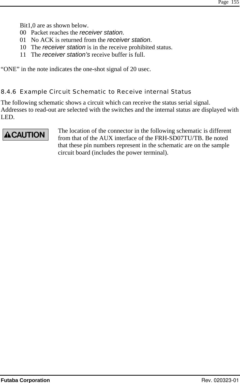  Page  155 Bit1,0 are as shown below.    the receiver station. ONE” in the note indicates the one-shot signal of 20 usec. .4.6  Example Circuit Schematic to Receive internal Status he following schematic shows a circuit which can receive the status serial signal.   ddresses to read-out are selected with the switches and the internal status are displayed with ED. The location of the connector in the following schematic is different from that of the AUX interface of the FRH-SD07TU/TB. Be noted that these pin numbers represent in the schematic are on the sample circuit board (includes the power terminal). 00   Packet reaches01   No ACK is returned from the receiver station.  10   The receiver station is in the receive prohibited status.  11   The receiver station’s receive buffer is full.   “ 8TALFutaba Corporation Rev. 020323-01 