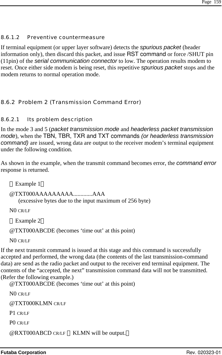  Page  159  purious packet (header information only), then discard this packet, and issue RST command or force /SHUT pin nnector to low. The operation results modem to spurious packet stops and the ode.  rless packet transmission uipment it command becomes error, the command error sponse is returned.    CR/LFuipment. The ontents of the “accepted, the next” transmission command data will not be transmitted. is point) 00KLMN CR/LF @RXT000ABCD CR/LF （KLMN will be output.） 8.6.1.2   Preventive countermeasure If terminal equipment (or upper layer software) detects the s(11pin) of the serial communication coreset. Once either side modem is being reset, this repetitive modem returns to normal operation m 8.6.2  Problem 2 (Transmission Command Error) 8.6.2.1   Its problem description In the mode 3 and 5 (packet transmission mode and heademode), when the TBN, TBR, TXR and TXT commands (or headerless transmission command) are issued, wrong data are output to the receiver modem’s terminal equnder the following condition.  As shown in the example, when the transmre［Example 1］ @TXT000AAAAAAAAA.............AAA (excessive bytes due to the input maximum of 256 byte) N0 CR/LF ［Example 2］ @TXT000ABCDE (becomes ‘time out’ at this point) N0   If the next transmit command is issued at this stage and this command is successfully accepted and performed, the wrong data (the contents of the last transmission-command data) are send as the radio packet and output to the receiver end terminal eqc(Refer the following example.) @TXT000ABCDE (becomes ‘time out’ at thN0 CR/LF @TXT0P1 CR/LF P0 CR/LF Futaba Corporation Rev. 020323-01 