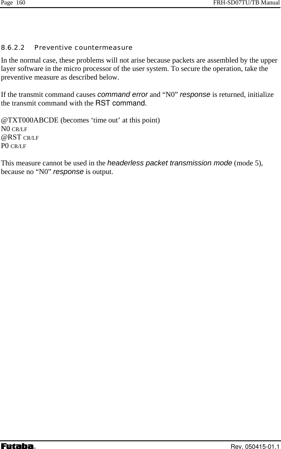 Page  160  FRH-SD07TU/TB Manual  8.6.2.2   Preventive countermeasure In the normal case, these problems will not arise because packets are assembled by the upper layer software in the micro processor of the user system. To secure the operation, take the  If the transmit command causes command error and “N0” response is returned, initialize i command. de (mode 5), preventive measure as described below. the transm t command with the RST @TXT000ABCDE (becomes ‘time out’ at this point) N0 CR/LF  @RST CR/LF P0 CR/LF  This measure cannot be used in the headerless packet transmission mobecause no “N0” response is output.  Rev. 050415-01.1 