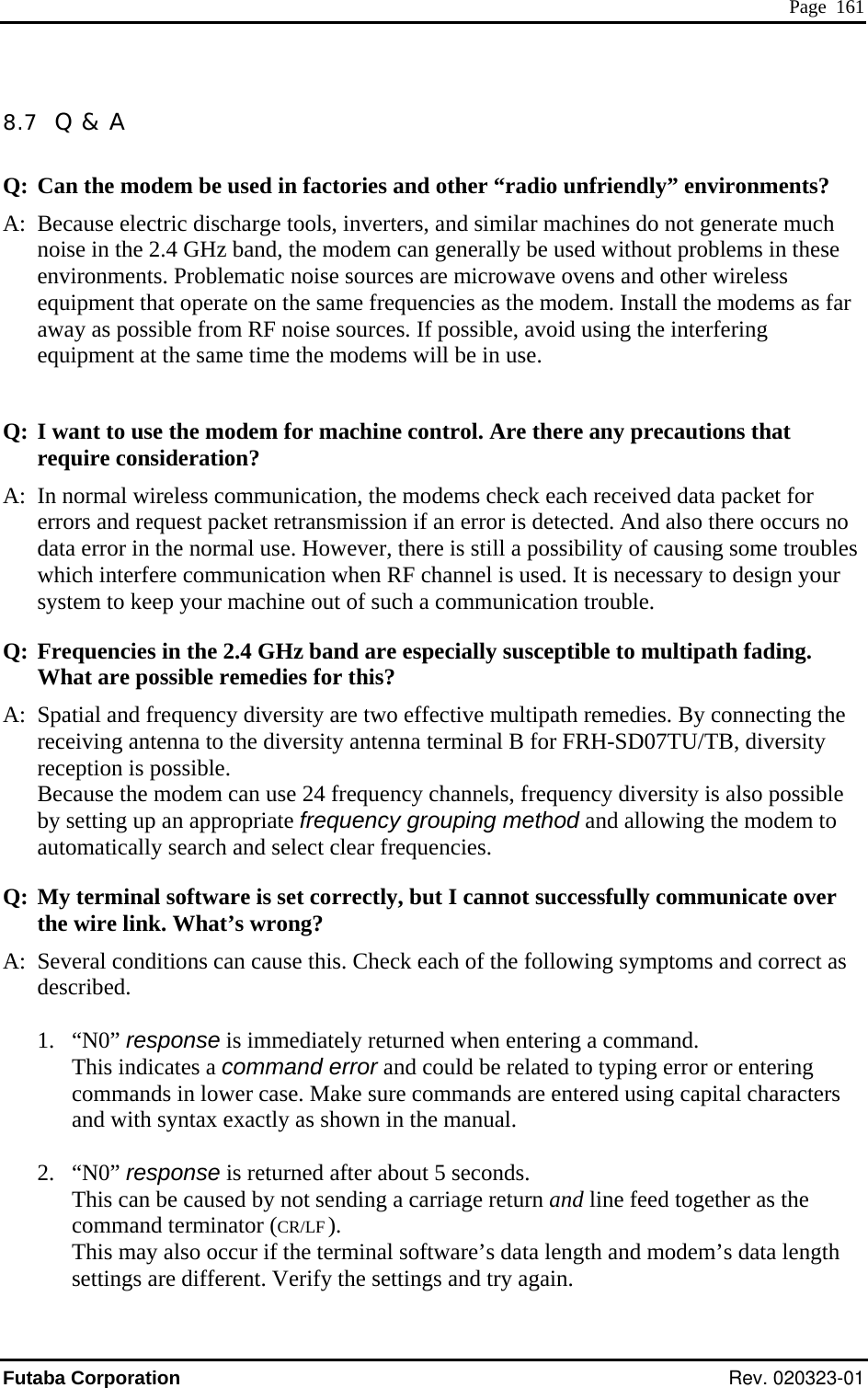  Page  161 8.7  Q &amp; A ts? uencies as the modem. Install the modems as far away as possible from RF noise sources. If possible, avoid using the interfering equipment at the same time the modems will be in use. Q: I want to use the modem for machine control. Are there any precautions that  s  remedies for this? A:  ency diversity are two effective multipath remedies. By connecting the terminal B for FRH-SD07TU/TB, diversity Bec y diversity is also possible  up an appropriate frequency grouping method and allowing the modem to rch and select clear frequencies. Q:  uccessfully communicate over ire link. What’s wrong? ing capital characters  not sending a carriage return and line feed together as the and terminator (CR/LF ).  ay also occur if the terminal software’s data length and modem’s data length  the settings and try again. Q: Can the modem be used in factories and other “radio unfriendly” environmenA:  Because electric discharge tools, inverters, and similar machines do not generate much  noise in the 2.4 GHz band, the modem can generally be used without problems in these environments. Problematic noise sources are microwave ovens and other wireless equipment that operate on the same freq require consideration? A:  In normal wireless communication, the modems check each received data packet for errors and request packet retransmission if an error is detected. And also there occurs nodata error in the normal use. However, there is still a possibility of causing some troublewhich interfere communication when RF channel is used. It is necessary to design your system to keep your machine out of such a communication trouble.   Q: Frequencies in the 2.4 GHz band are especially susceptible to multipath fading. What are possibleSpatial and frequreceiving antenna to the diversity antenna reception is possible. ause the modem can use 24 frequency channels, frequencby settingautomatically seaMy terminal software is set correctly, but I cannot sthe wA:  Several conditions can cause this. Check each of the following symptoms and correct as described.  1. “N0” response is immediately returned when entering a command. This indicates a command error and could be related to typing error or entering commands in lower case. Make sure commands are entered usand with syntax exactly as shown in the manual.  2. “N0” response is returned after about 5 seconds. This can be caused bycomm  This msettings are different. Verify Futaba Corporation Rev. 020323-01 