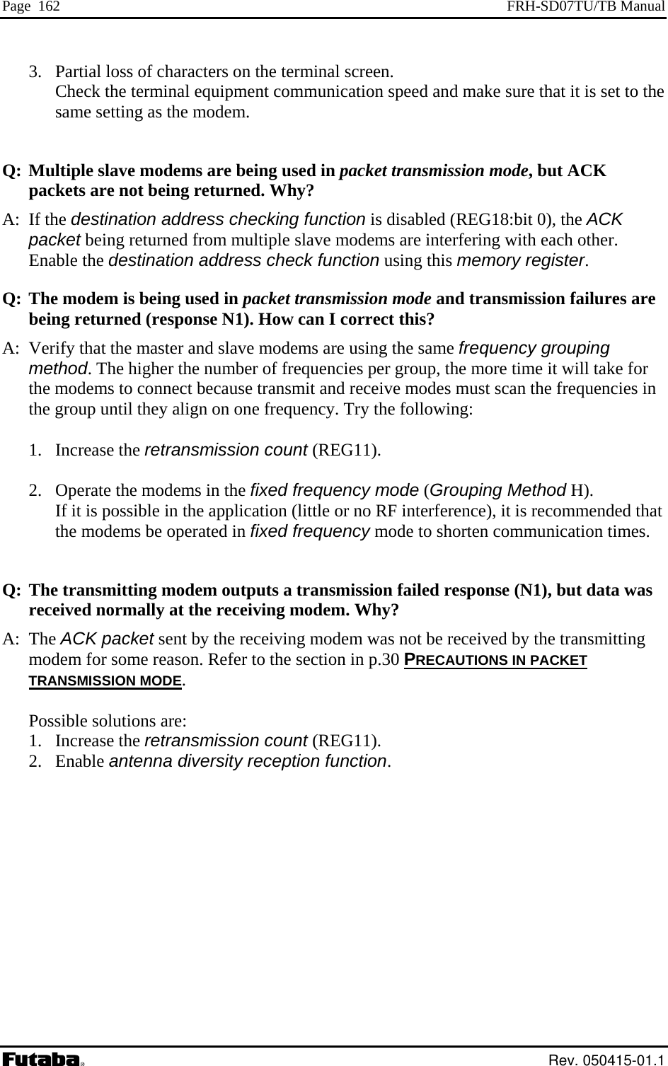 Page  162  FRH-SD07TU/TB Manual 3.  Partial loss of characters on the terminal screen.   Check the terminal equipment communication speed and make sure that it is set to the y? dems are interfering with each other. Enable the destination address check function using this memory register.  and transmission failures are rned (response N1). How can I correct this?  that the master and slave modems are using the same frequency grouping method. The higher the number of frequencies per group, the more time it will take for  in equency. Try the following:  1. Increase the retransmission count (REG11).  2.  Operate the modems in the fixed frequency mode (Grouping Method H). If it is possible in the application (little or no RF interference), it is recommended that the modems be operated in fixed frequency mode to shorten communication times.  Q: The transmitting modem outputs a transmission failed response (N1), but data was received normally at the receiving modem. Why? A: The ACK packet sent by the receiving modem was not be received by the transmitting modem for some reason. Refer to the section in p.30 PRECAUTIONS IN PACKETsame setting as the modem.   Q: Multiple slave modems are being used in packet transmission mode, but ACK packets are not being returned. WhA: If the destination address checking function is disabled (REG18:bit 0), the ACK packet being returned from multiple slave moodem is being used in packet transmission modeQ: The mbeing retuA:  Verifythe modems to connect because transmit and receive modes must scan the frequenciesthe group until they align on one fr TRANSMISSION MODE.  Possible solutions are: 1. Increase the retransmission count (REG11). 2. Enable antenna diversity reception function.   Rev. 050415-01.1 