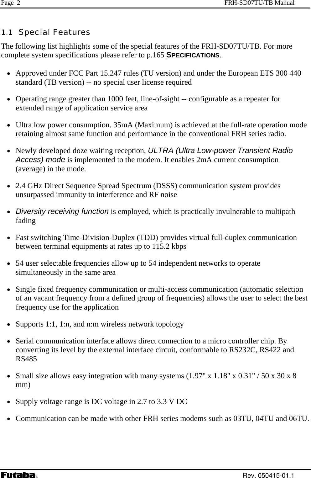 Page  2  FRH-SD07TU/TB Manual 1.1  Special Features The following list highlights some of the special features of the FRH-SD07TU/TB. For more complete system specifications please refer to p.165 SPECIFICATIONS.  •  Approved under FCC Part 15.247 rules (TU version) and under the European ETS 300 440 standard (TB version) -- no special user license required •  Operating range greater than 1000 feet, line-of-sight -- configurable as a repeater for extended range of application service area •  Ultra low power consumption. 35mA (Maximum) is achieved at the full-rate operation mode retaining almost same function and performance in the conventional FRH series radio. •  Newly developed doze waiting reception, ULTRA (Ultra Low-power Transient Radio Access) mode is implemented to the modem. It enables 2mA current consumption (average) in the mode. •  2.4 GHz Direct Sequence Spread Spectrum (DSSS) communication system provides unsurpassed immunity to interference and RF noise •  Diversity receiving function is employed, which is practically invulnerable to multipath fading •  Fast switching Time-Division-Duplex (TDD) provides virtual full-duplex communication between terminal equipments at rates up to 115.2 kbps •  54 user selectable frequencies allow up to 54 independent networks to operate simultaneously in the same area •  Single fixed frequency communication or multi-access communication (automatic selection of an vacant frequency from a defined group of frequencies) allows the user to select the best frequency use for the application •  Supports 1:1, 1:n, and n:m wireless network topology •  Serial communication interface allows direct connection to a micro controller chip. By converting its level by the external interface circuit, conformable to RS232C, RS422 and RS485 •  Small size allows easy integration with many systems (1.97&quot; x 1.18&quot; x 0.31&quot; / 50 x 30 x 8 mm)                       •  Supply voltage range is DC voltage in 2.7 to 3.3 V DC •  Communication can be made with other FRH series modems such as 03TU, 04TU and 06TU.  Rev. 050415-01.1 