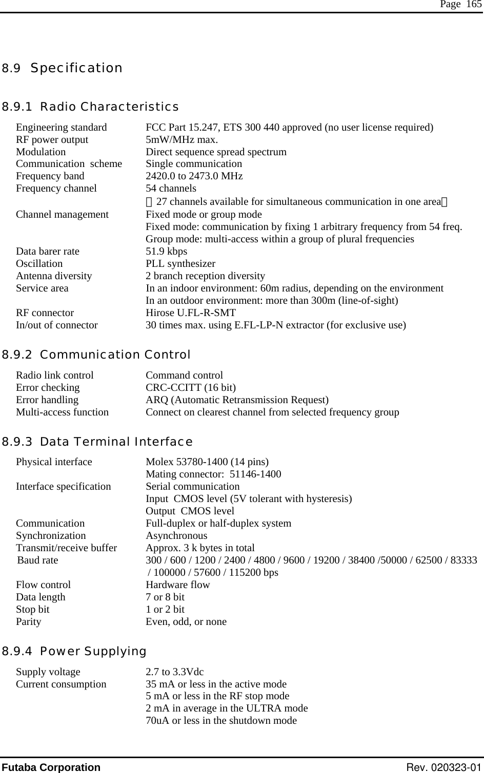  Page  165 8.9  Specification 8.9.1  Radio Characteristics Eng    (cation  scheme Frequency band Frequency channel   aneous cChannel management   y fixing 1 arin a group tion Antenna diversity Service area   environment: 60m radius, depending on the environment   In a m (line-of-sight) RF connector  HirIn/out of connector  30 times max. using E.FL-LP-N extractor (for exclusive use) Communication Control Radio link control  Command control Error checking  CRC-CCITT (16 bit) Error handling  ARQ (Automatic Retransmission Request) Multi-access function  Connect on clearest channel from selected frequency group 8.9.3  Data Terminal Interface Physical interface  Molex 53780-1400 (14 pins)   Mating connector:  51146-1400 Interface specification  Serial communication   Input  CMOS level (5V tolerant with hysteresis)   Output  CMOS level Communication  Full-duplex or half-duplex system Synchronization Asynchronous Transmit/receive buffer  Approx. 3 k bytes in total Baud rate  300 / 600 / 1200 / 2400 / 4800 / 9600 / 19200 / 38400 /50000 / 62500 / 83333 / 100000 / 57600 / 115200 bps Flow control  Hardware flow Data length  7 or 8 bit Stop bit  1 or 2 bit  Parity  Even, odd, or none 8.9.4  Power Supplying Supply voltage  2.7 to 3.3Vdc Current consumption  35 mA or less in the active mode   5 mA or less in the RF stop mode   2 mA in average in the ULTRA mode   70uA or less in the shutdown mode  ineering standard FCC Part 15.247, ETS 300 440 approved5mW/MHz max.  no user license required) RF power output Modulation Communi Direct sequence spread spectrum Single communication  2420.0 to 2473.0 MHz 54 channels （27 channels available for simultFixed mode or group mode  ommunication in one area） Fixed mode: communication bGroup mode: multi-access with bitrary frequency from 54 freq. of plural frequencies  Data barer rate Oscilla 51.9 kbps PLL synthesizer  2 branch reception diversity In an indoorn outdoor environment: more than 300ose U.FL-R-SMT 8.9.2  Futaba Corporation Rev. 020323-01 