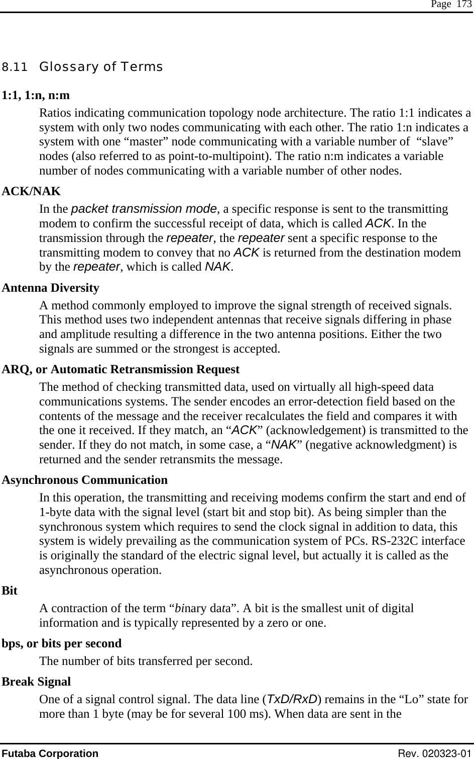  Page  173 8.11   Glossary of Terms 1:1, 1:n, n:m Ratios indicating communication topology node architecture. The ratio 1:1 indicates a system with only two nodes communicating with each other. The ratio 1:n indicates a system with one “master” node communicating with a variable number of  “slave” nodes (also referred to as point-to-multipoint). The ratio n:m indicates a variable number of nodes communicating with a variable number of other nodes. ACK/NAK In the packet transmission mode, a specific response is sent to the transmitting modem to confirm the successful receipt of data, which is called ACK. In the transmission through the repeater, the repeater sent a specific response to the transmitting modem to convey that no ACK is returned from the destination modem by the repeater, which is called NAK. Antenna Diversity A method commonly employed to improve the signal strength of received signals. This method uses two independent antennas that receive signals differing in phase and amplitude resulting a difference in the two antenna positions. Either the two signals are summed or the strongest is accepted. The method of checking transmitted data, used on virtually all high-speed data communications systems. The sender encodes an error-detection field based on the contents of the message and the receiver recalculates the field and compares it with the one it received. If they match, an “ACK” (acknowledgement) is transmitted to the sender. If they do not match, in some case, a “NAK” (negative acknowledgment) is returned and the sender retransmits the message. Asynchronous Communication In this operation, the transmitting and receiving modems confirm the start and end of  1-byte data with the signal level (start bit and stop bit). As being simpler than the synchronous system which requires to send the clock signal in addition to data, this system is widely prevailing as the communication system of PCs. RS-232C interface is originally the standard of the electric signal level, but actually it is called as the asynchronous operation. Bit A contraction of the term “binary data”. A bit is the smallest unit of digital information and is typically represented by a zero or one. bps, or bits per second The number of bits transferred per second. Break Signal One of a signal control signal. The data line (TxD/RxD) remains in the “Lo” state for more than 1 byte (may be for several 100 ms). When data are sent in the ARQ, or Automatic Retransmission Request Futaba Corporation Rev. 020323-01 