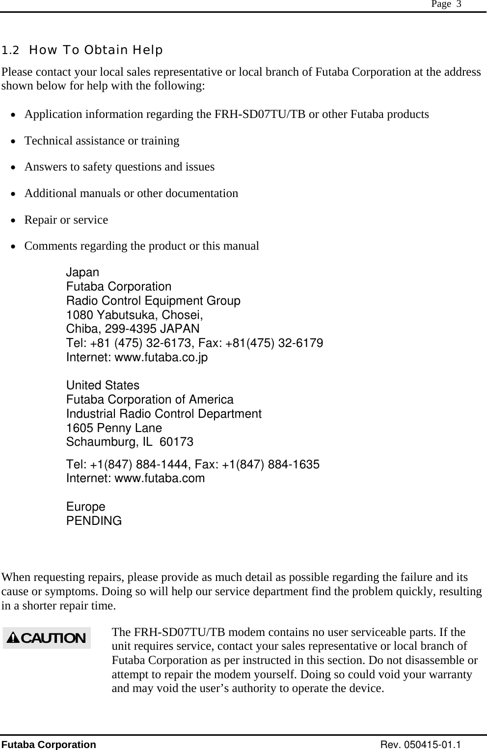  Page  3 1.2  How To Obtain Help Please contact your local sales representative or local branch of Futaba Corporation at the address shown below for help with the following:  •  Application information regarding the FRH-SD07TU/TB or other Futaba products •  Technical assistance or training •  Answers to safety questions and issues •  Additional manuals or other documentation •  Repair or service •  Comments regarding the product or this manual Japan Futaba Corporation Radio Control Equipment Group 1080 Yabutsuka, Chosei, Chiba, 299-4395 JAPAN Tel: +81 (475) 32-6173, Fax: +81(475) 32-6179 Internet: www.futaba.co.jp  United States Futaba Corporation of America Industrial Radio Control Department 1605 Penny Lane Schaumburg, IL  60173 Tel: +1(847) 884-1444, Fax: +1(847) 884-1635 Internet: www.futaba.com  Europe PENDING    When requesting repairs, please provide as much detail as possible regarding the failure and its cause or symptoms. Doing so will help our service department find the problem quickly, resulting in a shorter repair time. The FRH-SD07TU/TB modem contains no user serviceable parts. If the unit requires service, contact your sales representative or local branch of Futaba Corporation as per instructed in this section. Do not disassemble or attempt to repair the modem yourself. Doing so could void your warranty and may void the user’s authority to operate the device. CAUTIONFutaba Corporation Rev. 050415-01.1 